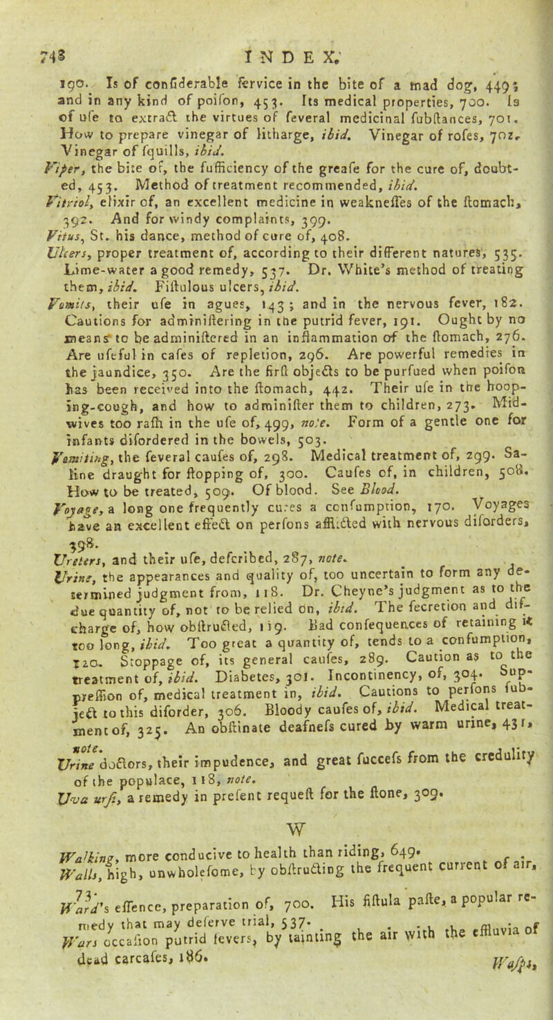 190. Is of conCdcrable fcrvice in the bite of a tnad dog', 449*, and in any kind of poifon, 453, Its medical properties, 700. la of ule to extrafl the virtues of feveral medicinal fubftances, 701. How to prepare vinegar of litharge, ibid. Vinegar of rofes, 702, Vinegar of fquills, ibid. Viper, the bite of, the fufficiency of the grcafe for the cure of, doubt- ed, 453. Method of treatment recommended, ibid. Vitriol, elixir of, an excellent medicine in weaknelTes of the ftomach, 392. And for windy complaints, 399. Vitus., St. his dance, method of cure of, 408. Ulcers, proper treatment of, according to their different natures, 535. Lime-water a good remedy, 537. Dr. White’s method of treating ibid. Pbllulous ulcers, ri/V. Vomits, their ufe in agues, 143; and in the nervous fever, 182. Cautions for adminiftering in the putrid fever, 191. Ought by no means* to be adminiftcred in an inflammation of the ftomach, 276. Are ufeful in cafes of repletion, 296. Are powerful remedies in the Jaundice, 350. Are the firft objedls to be purfued when poifon has been received into the ftomach, 442. Their ufe in the hoop- ing-cough, and how to adminifter them to children, 273. Mid- wives too rafh in the ufe of, 499, no.'e. Form of a gentle one for infants difordered in the bowels, 503. Vetaitifig, the feveral caufes of, 298. Medical treatment of, 299. Sa- line draught for flopping of, 300. Caufes of, in children, 508. How to be treated, 509. Of blood. See Blood. Vojage,a long one frequently cures a cenfumption, 170. Voyages have an excellent efreft on perfons affl:6ted with nervous diforders. Ureters, and their ufe, defcribccl, 287, note. Uriitf, the appearances and quality of, too uncertain to form any de- te/mined judgment from, 118. Dr, Cheyne’s judgment as idue quantity of, not to be relied on, ibid. The fecretion and dif- charg'e of, how obftrufled, 119. ilad confequeaces of retaining it too long, ibid. Too great a quantity of, tends to a confumption, T20. Stoppage of, its general caufes, 289. Caution as to the treatment of, ibid. Diabetes, 301. Incontinency, of, 3°4* preffion of, medical treatment in, ibid. Cautions to perfons lub- jeft tothis diforder, 306. Bloody caufes of, Medical treat- mentof, 325. An obftinate deafnefs cured by warm urine, 431, l/rw doftors, their impudence, and great fuccefs from the credulity of the populace, 118, Uva urji, a remedy in prefen t requeft for the llone, 309. w more conducive to health than ridingi 649. . high, unwholefome, by obftruding the frequent current of air, Wa^rd's eflence, preparation of, 700. His fiftula pafte, a popular re- medy that may deferve trial, 537. _ , -.K tt,P rfflnvia of Wars occalion putrid fevers, by tainting the air with the e dead carcafes, 186. W<t/Pi»