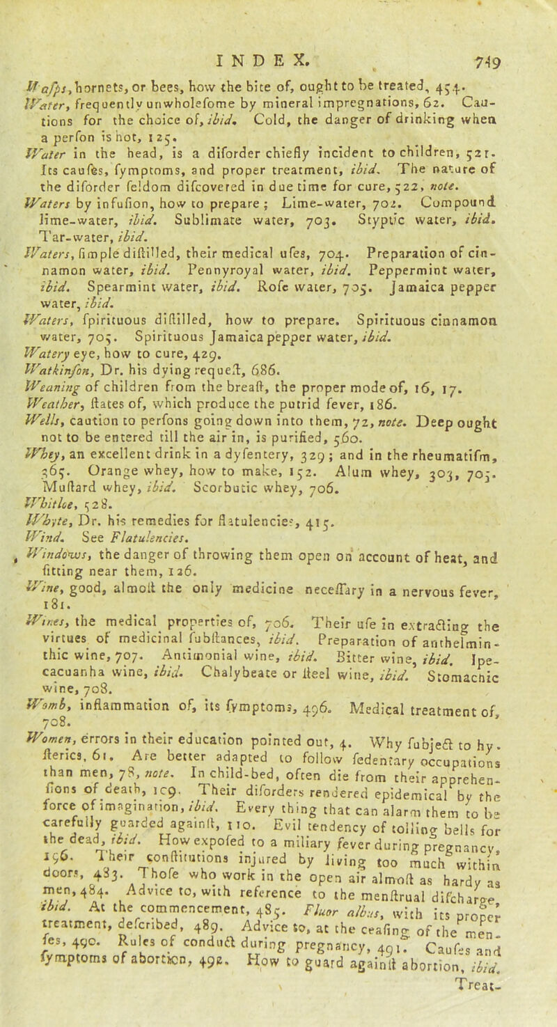 i?^/,Tiornets, or bees, bow the bite of, ought to be treated, 45.^. IVafer, frequently unwholefome by mineral impregnations, 62. Cau- tions for the choice Cold, the danger of drinking when a perfon is hot, i 25. IVater in the head, is a diforder chiefly incident to children, gar- Its caufes, fymptoms, and proper treatment, ibid. The nature of the diforder feldom difeovered in due time for cure, 522, noU. Waters by infufion, how to prepare ; Lime-water, 702. Compound lime-water, ibid. Sublimate water, 703. Styptic water, ibid. Tar-water, ibid. JT,2r«rr, Ample diftilled, their medical ufes, 704. Preparation of cin- namon water, ibid. Pennyroyal water, ibid. Peppermint water, ibid. Spearmint water, ibid. Rofc water, 705. Jamaica pepper water, ibid. Waters, fpirituous diflilled, how to prepare. Spirituous cianamoo water, 703. Spirituous Jamaica pepper vtnier, ibid. Watery eye, how to cure, 429. WatkinfoH, Dr. his dying reque,!, 686. Weaning of children from the bread, the proper mode of, 16, 17. Weather^ ftates of, which produce the putrid fever, i86. Weils, caution to perfons going down into them, 72, note. Deep ought not to be entered till the air in, is purified, 560. Whey, an excellent drink in a dyfentery, 329 ; and in the rheumatifm, 363. Orange whey, how to make, 152. Alum whey, 303, 703. Murtard whey, ibid. Scorbutic whey, 706. IVhithe, 328. IFb-ite, Dr. his remedies for flatulencies, 415. Wind. See Flatulencies, , Windo*ws, the danger of throwing them open on account of heat, and fitting near them, 126. Wine, good, almolt the only medicine nece/Tary in a nervous fever 181. Wtnes, the medical properties of, 706. Their ufe in extrafling the virtues of medicinal fubllances, ibid. Preparation of antbelmin- thic wine, 707. Antimonial wine, r^rV. Bitter wine,//5/V. Ipe- cacuanha wine, ibid. Chalybeate or Heel wine, ibid. Stomacftic wine, 708. Womb, inflammation of, its fymptoms, 496. Medical treatment of, 708. ' Women, errors in their education pointed out, 4. Why fubjeft to hy. llerics, 61. Are better adapted to follow fedentary occupations than men, 78, note. In child-bed, often die from their apprehen- fions of death, icp. Their diforders rendered epidemical by the force of imagination, ibid. Every thing that can alarm them to b“ carefully guarded agamll, j 10. Evil tendency of tolling bells for ihe dead How expofed to a miliary fever during pregnancy. 196. Iheir conftitntions injured by Jiving too much within doors, 483. Thofe who work in the open air almoft as hardy as men, 484. Advice to, with reference to the menflrual difeharcre tbid. At the commencement, 485. Fluor albus, with its proper treatment, defenbed, 489. Advice to. at the ceafing of the men. fes, 490. Rules of conduft during pregnancy, 49,. Caufes and lymptoms of abortuen, 492. How to guard againll abortion, ibid. Treat-