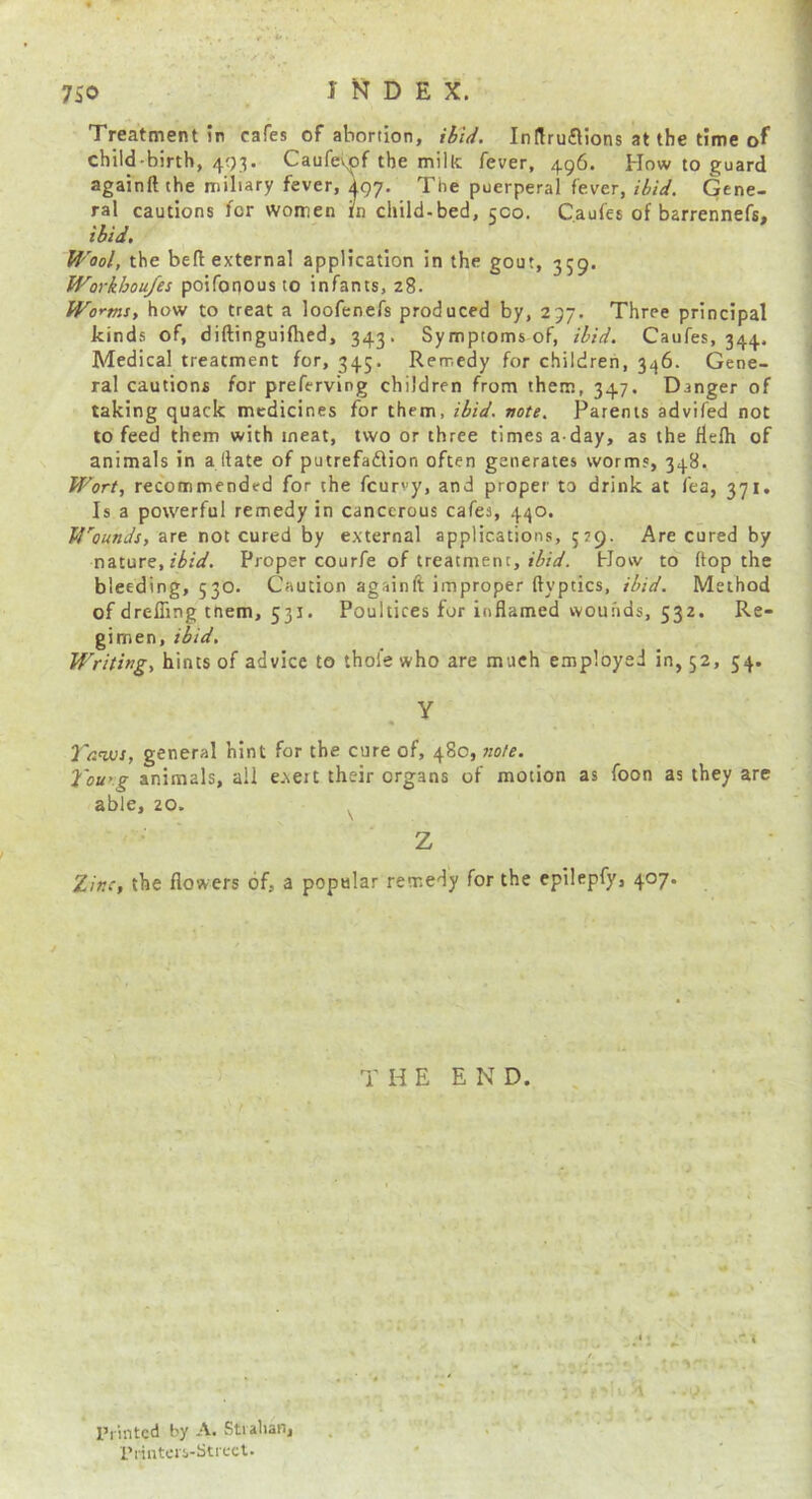 Treatment in cafes of abortion, ibtd. Indruflions at the time of child-birth, 403. Caufevof the milk fever, 496. How to guard againft the miliary fever, \gy. The puerperal fever, ibid. Gene- ral cautions for women in child-bed, qco. Caufes of barrennefs, iiU. Wool, the bed external application in the gout, 359. Workhoufes poifonous to infants, 28. Worms, how to treat a loofenefs produced by, 297. Three principal kinds of, diftinguifhed, 343. Symptoms of, ibid. Caufes, 344, Medical treatment for, 345. Remedy for children, 346. Gene- ral cautions for preferving children from them, 347. Danger of taking quack medicines for them, ibid. note. Parents advifed not to feed them with meat, two or three times a day, as the flelh of animals in a llate of putrefadlion often generates worms, 348. Wort, recommended for the fcurvy, and proper to drink at fea, 371. Is a powerful remedy in cancerous cafes, 440. J4’'ounds, are not cured by external applications, 529. Are cured by nature,Proper courfe of treatment, How to ftop the bleeding, 530. Caution againft improper ftyptics, ibid. Method of drelTing tnem, 531. Poultices for inflamed wounds, 532. Re- gimen, ibid. Writing, hints of advice to thole who are much employed in, 52, 54. Y « Yanm, general hint for the cure of, 480, note. 2'ouKg animals, all exert their organs of motion as foon as they are able, 20. ^ Z Zinc, the flowers of, a popular remedy for the cpilepfy, 407. T H E E N D. , /. ' f ■ ■ j ■ ■ ' ^ I’lintcd by A. Stialian, . . . I'linters-Stiect.