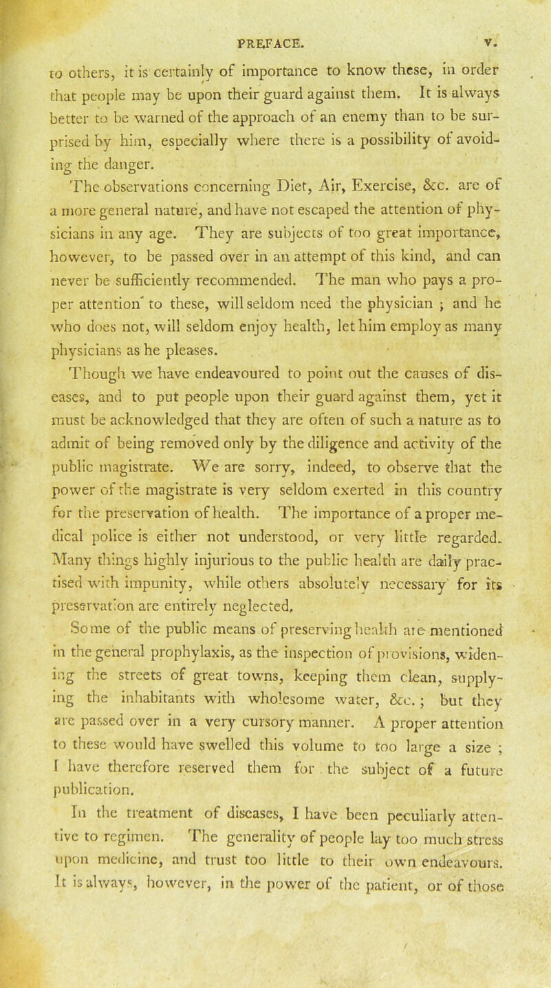 to others, it is certainly of importance to know these, in order that people may be upon their guard against them. It is always better to be warned of the approach of an enemy than to be sur- prised by him, especially where there is a possibility of avoid- ing the danger. The observations concerning Diet, Air, Exercise, &c. are of a more general nature, and have not escaped the attention of phy- sicians in any age. They are subjects of too great importance, however, to be passed over in an attempt of this kind, and can never be sufficiently recommended. The man who pays a pro- per attention'to these, will seldom need the physician ; and he who does not, will seldom enjoy health, let him employ as many physicians as he pleases. Though we have endeavoured to point out the causes of dis- eases, and to put people upon their guard against them, yet it must be acknowledged that they are often of such a nature as to admit of being removed only by the diligence and activity of the public magistrate. We are sorry, indeed, to observe that the power of the magistrate is very seldom exerted in this country for the preservation of health. The importance of a proper me- dical police is either not understood, or very little regarded. Many things highly injurious to the public health are daily prac- tised with impunity, while others absolutely necessary for its preservation are entirely neglected. Some of the public means of preserving health ate mentioned in the general prophylaxis, as the inspection of provisions, widen- ing the streets of great towns, keeping them clean, supply- ing the inhabitants with wholesome water, &e. ; but they are passed over in a very cursory manner. A proper attention to these would have swelled this volume to too large a size ; 1 have therefore reserved them for the subject of a future publication. In the treatment of diseases, I have been peculiarly atten- tive to regimen. The generality of people lay too much stress upon medicine, and trust too little to their own endeavours. It is always however, in the power of die patient, or of those