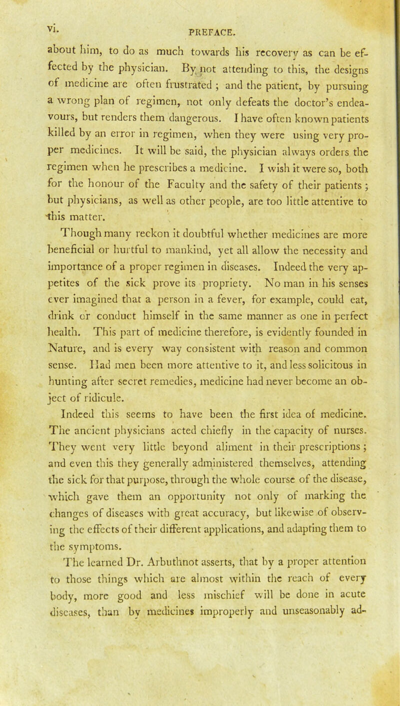 V1- PREFACE. about him, to do as much towards his recovery as can be ef- fected by the physician. By not attending to this, the designs of medicine are often frustrated ; and the patient, by pursuing a wrong plan of regimen, not only defeats the doctor’s endea- vours, but renders them dangerous. I have often known patients killed by an error in regimen, when they were using very pro- per medicines. It will be said, the physician always orders the regimen when he prescribes a medicine. I wish it were so, both for the honour of the Faculty and the safety of their patients ; but physicians, as well as other people, are too little attentive to 'this matter. Though many reckon it doubtful whether medicines are more beneficial or hurtful to mankind, yet all allow the necessity and importance of a proper regimen in diseases. Indeed the very ap- petites of the sick prove its propriety. No man in his senses ever imagined that a person in a fever, for example, could eat, drink or conduct himself in the same manner as one in perfect health. This part of medicine therefore, is evidently founded in Nature, and is every way consistent with reason and common sense. Had men been more attentive to it, and less solicitous in hunting after secret remedies, medicine had never become an ob- ject of ridicule. Indeed this seems to have been the first idea of medicine. The ancient physicians acted chiefly in the capacity of nurses. They went very little beyond aliment in their prescriptions; and even this they generally' administered themselves, attending the sick for that purpose, through the whole course of the disease, which gave them an opportunity not only of marking the changes of diseases with great accuracy, but likewise of observ- ing the effects of their different applications, and adapting them to the symptoms. The learned Dr. Arbuthnot asserts, that by a proper attention to those things which are almost within the reach of every body, more good and less mischief will be done in acute diseases, than bv medicines improperly and unseasonably ad-