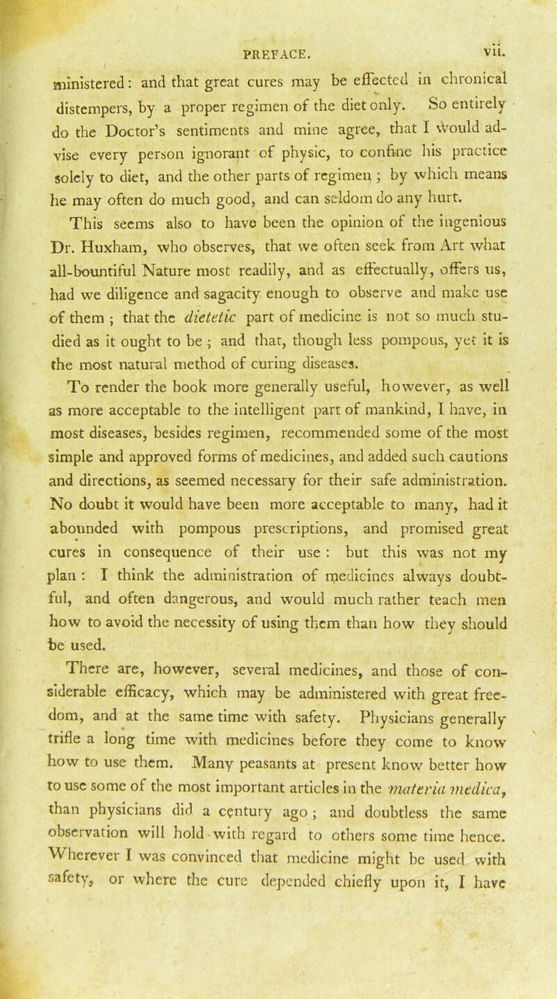 ministered: and that great cures may be effected in chronical distempers, by a proper regimen of the diet only. So entirely do the Doctor’s sentiments and mine agree, that I Would ad- vise every person ignorant of physic, to confine his practice solely to diet, and the other parts of regimen ; by which means he may often do much good, and can seldom do any hurt. This seems also to have been the opinion of the ingenious Dr. Huxham, who observes, that we often seek from Art what all-bountiful Nature most readily, and as effectually, offers us, had we diligence and sagacity enough to observe and make use of them ; that the dietetic part of medicine is not so much stu- died as it ought to be ; and that, though less pompous, yet it is the most natural method of curing diseases. To render the book more generally useful, however, as well as more acceptable to the intelligent part of mankind, I have, in most diseases, besides regimen, recommended some of the most simple and approved forms of medicines, and added such cautions and directions, as seemed necessary for their safe administration. No doubt it would have been more acceptable to many, had it abounded with pompous prescriptions, and promised great cures in consequence of their use : but this was not my plan : I think the administration of medicines always doubt- ful, and often dangerous, and would much rather teach men how to avoid the necessity of using them than how they should be used. There are, however, several medicines, and those of con- siderable efficacy, which may be administered with great free- dom, and at the same time with safety. Physicians generally trifle a long time with medicines before they come to know how to use them. Many peasants at present know better how to use some of the most important articles in the materia viedica, than physicians did a century ago ; and doubtless the same observation will hold with regard to others some time lienee. M^hcrever I was convinced that medicine might be used with safety, or where the cure depended chiefly upon it, I have