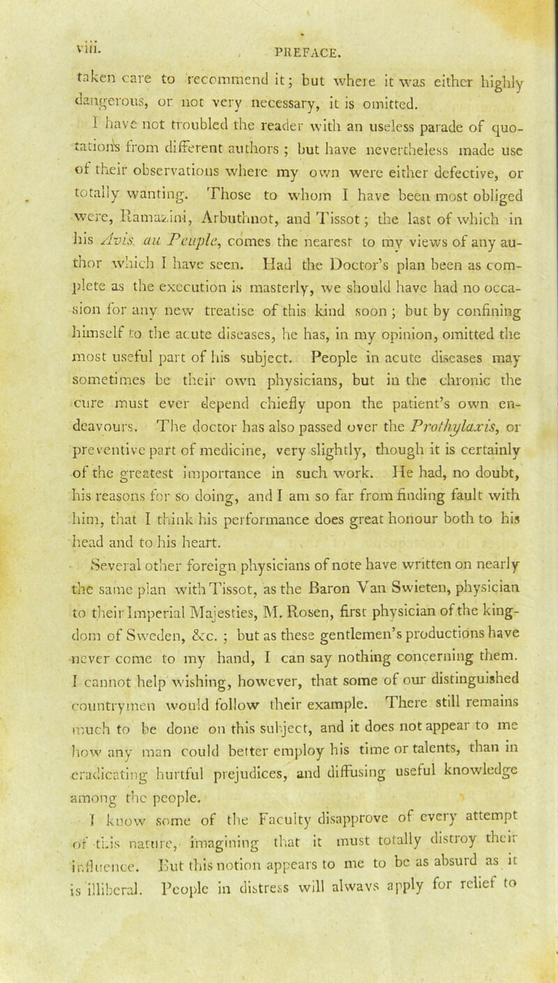 Vlll. taken care to recommend it; but where it was either highly dangerous, or not very necessary, it is omitted. 1 have not troubled the reader with an useless parade of quo- tations from different authors ; but have nevertheless made use of their observations where my own were either defective, or totany wanting. Those to whom I have been most obliged were, llama/.ini, Arbuthnot, and Tissot; the last of which in his Avis, au Peiiplc, comes the nearest to my views of any au- thor which I have seen. Had the Doctor’s plan been as com- plete as the execution is masterly, we should have had no occa- sion for any new treatise of this kind soon ; but by confining himself to the acute diseases, he has, in my opinion, omitted the most useful part of his subject. People in acute diseases may sometimes be their own physicians, but in the chronic the cure must ever depend chiefly upon the patient’s own en- deavours. The doctor has also passed over the Pro thy lax is, or preventive part of medicine, very slightly, though it is certainly of the greatest importance in such work. He had, no doubt, his reasons for so doing, and I am so far from finding fault with him, that I think his performance does great honour both to his head and to his heart. Several other foreign physicians of note have written on nearly the same plan with Tissot, as the Baron Van Swieten, physician to their Imperial Majesties, M. Rosen, first physician of the king- dom of Sweden, <kc. ; but as these gentlemen’s productions have never come to my hand, I can say nothing concerning them. I cannot help wishing, however, that some of our distinguished countrymen would follow their example. There still remains much to he done on this subject, and it does not appear to me how any man could better employ his time or talents, than in eradicating hurtful prejudices, and diffusing useful knowledge among the people. I know some of the Faculty disapprove of every attempt of this nature, imagining that it must totally distroy theit influence. But this notion appears to me to be as absurd as it is illiberal. People in distress will always apply for reliet to