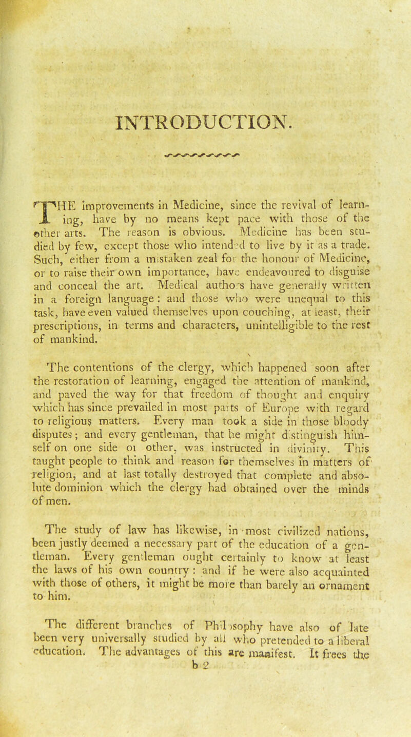INTRODUCTION. HE improvements in Medicine, since the revival of learn- ing, have by no means kept pace with those of the ether arts. The reason is obvious. Medicine has been stu- died by few, except those who intended to live by it as a trade. Such, either from a mistaken zeal for the honour of Medicine, or to raise their own importance, have endeavoured to disguise and conceal the art. Medical authors have generally written in a foreign language: and those who were unequal to this task, have even valued themselves upon couching, at least, their prescriptions, in terms and characters, unintelligible to the rest of mankind. \ The contentions of the clergy, which happened soon after the restoration of learning, engaged the attention of mankind, and paved the way for that freedom of thought and enquiry which has since prevailed in most parts of Europe with regard to religious matters. Every man took a side in those bloody disputes; and every gentleman, that he might distinguish him- self on one side 01 other, was instructed in diviniry. This taught people to think and reason for themselves in matters of religion, and at last totally destroyed that complete and abso- lute dominion which the clergy had obtained over the minds of men. The study of law has likewise, in most civilized nations, been justly deemed a necessary part of the education of a gen- tleman. Every gentleman ought certainly to know at least the laws of his own country : and if he were also acquainted with those of others, it might be more than barely an ornament to him. The different branches of Phil isophy have also of late been very universally studied by all who pretended to a liberal education. The advantages of this are manifest. It frees tire b 2