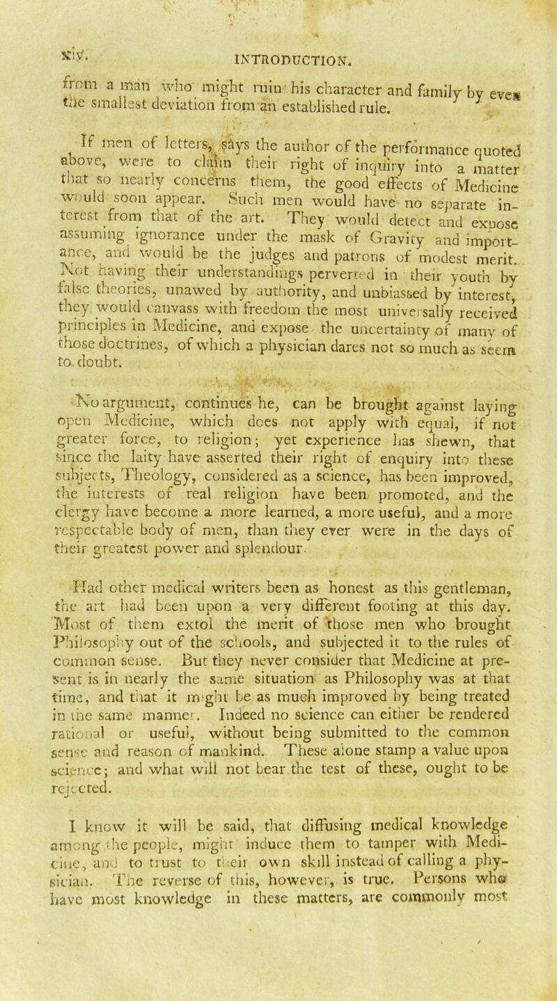 irom a man who might ruin his character and family by eves the smallest deviation from an established rule. J If men of letters, says the author of the performance quoted above, were to claim their right of inquiry into a matter that so nearly concerns them, the good effects of Medicine w. uld soon appear. Such men would have no separate in ‘crest from that of the art. They would detect and expose assuming ignorance under the mask of Gravity and import- ance, and would be the judges and patrons of modest merit Not having their understandings perverted in their youth bv false theories, unawed by authority, and unbiassed by interest, they would canvass with freedom the most universally received principles in Medicine, and expose the uncertainty of many of those doctrines, of which a physician dares not so much as seem to. doubt. •Noargument, continues he, can be brought against laying open Medicine, which dees not apply with equal, if not greater force, to religion; yet experience has shewn, that since the laity have asserted their right of enquiry into these subjects, Theology, considered as a science, has been improved, the interests of real religion have been promoted, and the clergy have become a more learned, a more useful, and a more respectable body of men, than they ever were in the days of their greatest power and splendour. Had other medical writers been as honest as this gentleman, the art had been upon a very different footing at this day. Most of them extol the merit of those men who brought Philosophy out of the schools, and subjected it to the rules of common sense. But they never consider that Medicine at pre- sent is in nearly the same situation as Philosophy was at that time, and tiiat it might be as much improved by being treated in the same manner. Indeed no science can either be rendered rational or useful, without being submitted to the common sense and reason of mankind. These alone stamp a value upon science; and what wili not bear.the test of these, ought to be rejected. I know it will be said, that diffusing medical knowledge among the people, might induce them to tamper with Medi- cine, and to tiust to theii own skill instead of calling a phy- sician. The reverse of this, however, is true. Persons who have most knowledge in these matters, are commonly most