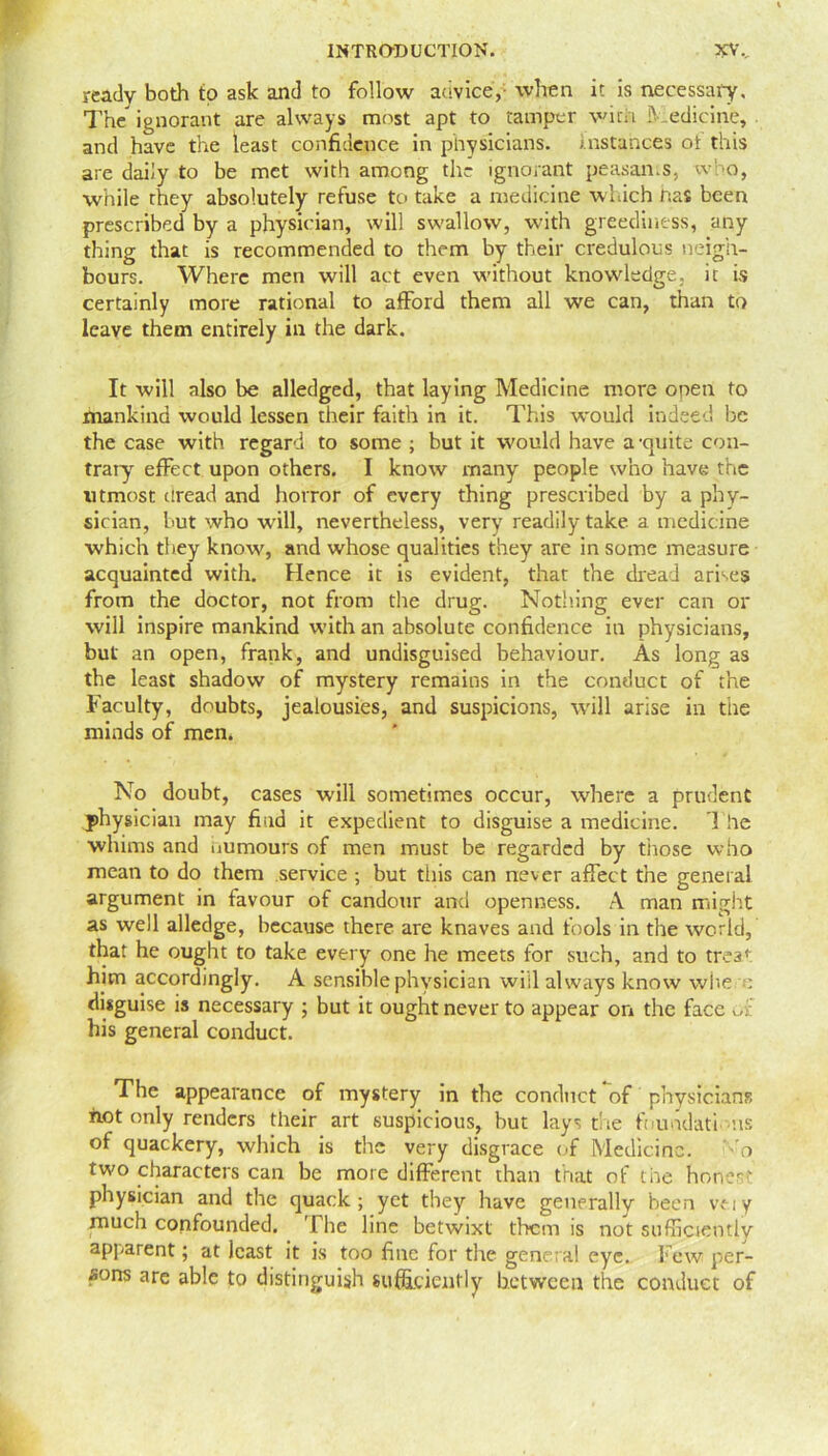 ready both to ask and to follow advice,- when it is necessary. The ignorant are always most apt to tamper with Medicine, and have the least confidence in physicians, instances ot this are daily to be met with among the ignorant peasan.s, who, while they absolutely refuse to take a medicine which has been prescribed by a physician, will swallow, with greediness, any thing that is recommended to them by their credulous neigh- bours. Where men will act even without knowledge, it is certainly more rational to afford them all we can, than to leave them entirely in the dark. It will also be alledged, that laying Medicine more open to mankind would lessen their faith in it. This would indeed be the case with regard to some ; but it would have a-quite con- trary effect upon others. I know many people who have the utmost dread and horror of every thing prescribed by a phy- sician, but who will, nevertheless, very readily take, a medicine which they know, arid whose qualities they are in some measure acquainted with. Hence it is evident, that the dread arises from the doctor, not from the drug. Nothing ever can or will inspire mankind with an absolute confidence in physicians, but an open, frank, and undisguised behaviour. As long as the least shadow of mystery remains in the conduct of the Faculty, doubts, jealousies, and suspicions, will arise in the minds of men. No doubt, cases will sometimes occur, where a prudent physician may find it expedient to disguise a medicine. The whims and numours of men must be regarded by those who mean to do them service ; but tiiis can never affect the general argument in favour of candour and openness. A man might as well alledge, because there are knaves and fools in the world, that he ought to take every one he meets for such, and to trea* him accordingly. A sensible physician will always know where disguise is necessary ; but it ought never to appear on the face or his general conduct. The appearance of mystery in the conduct of physicians not only renders their art suspicious, hut lays the foundations of quackery, which is the very disgrace of Medicine. vo two characters can be more different than that of the hones' physician and the quack; yet they have generally been vtiy much confounded. The line betwixt them is not sufficiently apparent; at least it is too fine for the gene ral eye. Few per- sons are able to distinguish sufficiently between the conduct of