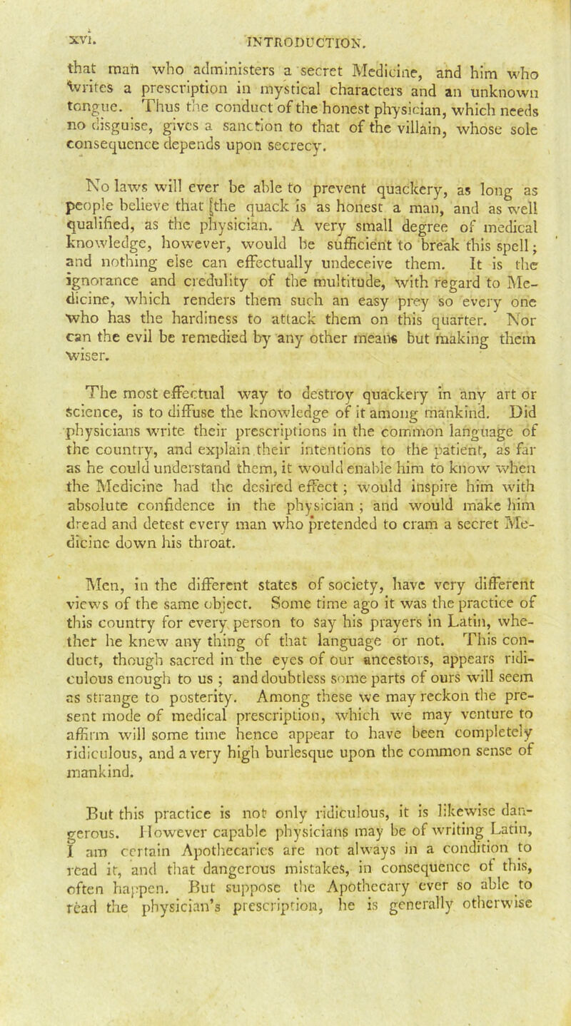 that mart who administers a secret Medicine, and him who Wites a prescription in mystical characters and an unknown tongue. Thus the conduct of the honest physician, whicli needs no disguise, gives a sanction to that of the villain, whose sole consequence depends upon secrecy. No laws will ever be able to prevent quackery, as long as people believe that [the quack is as honest a man, and as well qualified, as the physician. A very small degree of medical knowledge, however, would be sufficient to break this spell; and nothing else can effectually undeceive them. It is the ignorance and credulity of the multitude, with regard to Me- dicine, which renders them such an easy prey so every one who has the hardiness to attack them on this quarter. ' Nor can the evil be remedied by any other meads but making them wiser. The most effectual way to destroy quackery in any art or science, is to diffuse the knowledge of it among mankind. Did physicians write their prescriptions in the common language of the country, and explain their intentions to the patient, as far as he could understand them, it would enable him to know when the Medicine had the desired effect ; would inspire him with absolute confidence in the physician ; and would make him dread and detest every man who pretended to cram a secret Me- dicine down his throat. Men, in the different states of society, have very different views of the same object. Some time ago it was the practice of this country for every person to say his prayers in Latin, whe- ther he knew any thing of that language or not. This con- duct, though sacred in the eyes of our ancestors, appears ridi- culous enough to us ; and doubtless some parts of ours will seem as strange to posterity. Among these we may reckon the pre- sent mode of medical prescription, which we may venture to affirm will some time hence appear to have been completely ridiculous, and a very high burlesque upon the common sense of mankind. But this practice is not? only ridiculous, it is likewise dan- gerous. However capable physicians may be of writing Latin, I am certain Apothecaries are not always in a condition to read it, and that dangerous mistakes, in consequence ot this, often happen. But suppose the Apothecary ever so able to read the physician’s prescription, he is generally otherwise