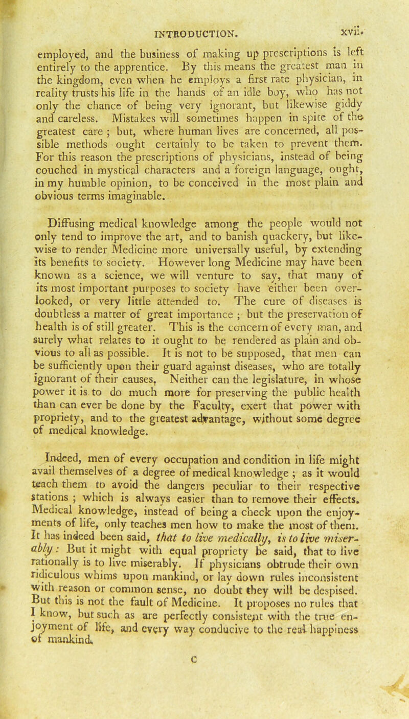 TF- employed, and the business of making up prescriptions is left entirely to the apprentice. By this means the greatest mail in the kingdom, even when he employs a first rate physician, in reality trusts his life in the hands of an idle boy, who has not only the chance of being very ignorant, but likewise giddy and careless. Mistakes will sometimes happen in spice of the greatest care ; but, where human lives are concerned, all pos- sible methods ought certainly to be taken to prevent them. For this reason the prescriptions of physicians, instead of being couched in mystical characters and a foreign language, ought, in my humble opinion, to be conceived in the most plain and obvious terms imaginable. Diffusing medical knowledge among the people would not only tend to improve the art, and to banish quackery, but like- wise to render Medicine more universally useful, by extending its benefits to society. However long Medicine may have been known as a science, we will venture to say, that many of its most important purposes to society have either been over- looked, or very little attended to. The cure of diseases is doubtless a matter of great importance ; but the preservation of health is of still greater. This is the concern of every man, and surely what relates to it ought to be rendered as plain and ob- vious to all as possible, it is not to be supposed, that men can be sufficiently upon their guard against diseases, who are totally ignorant of their causes. Neither can the legislature, in whose power it is to do much more for preserving the public health than can ever be done by the Faculty, exert that power with propriety, and to the greatest advantage, without some degree of medical knowledge. Indeed, men of every occupation and condition in life might avail themselves of a degree of medical knowledge ; as it would teach them to avoid the dangers peculiar to their respective Stations ; which is always easier than to remove their effects. Medical knowledge, instead of being a check upon the enjoy- ments of life, only teaches men how to make the most of them. It has indeed been said, that to live medically, is to live miser- ably : But it might with equal propriety be said, that to live rationally is to live miserably. If physicians obtrude their own ridiculous whims upon mankind, or lay down rules inconsistent with reason or common sense, no doubt they will be despised. But this is not the fault of Medicine. It proposes no rules that I know, but such as are perfectly consistent with the true en- joyment of life, and every way conducive to the real happiness of mankind. c