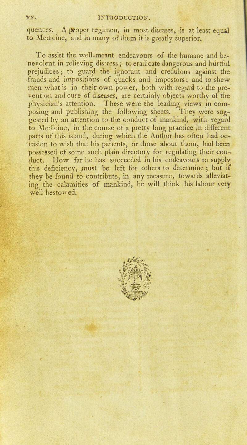 quences. A proper regimen, in most diseases, is at least equal to Medicine, and in many of them it is greatly superior. To assist the well-meant endeavours of the humane and be- nevolent in relieving distress; to eradicate dangerous and hurtful prejudices; to guard the ignorant and credulous against the frauds and impositions of quacks and impostors; and to shew men what is in their own power, both with regard to the pre- vention and cure of diseases, are certainly objects worthy of the physician’s attention. These were the leading views in com- posing and publishing the following sheets. They were sug- gested by an attention to the conduct of mankind, with regard to Medicine, in the couise of a pretty long practice in different parts of this island, during which the Author has often had oc- casion to wish that his patients, or those about them, had been possessed of some such plain directory for regulating their con- duct. How far he has succeeded in his endeavours to supply this deficiency, must be left for others to determine ; but if they be found to contribute, in any measure, towards alleviat- ing the calamities of mankind, he will think his labour very well bestowed.