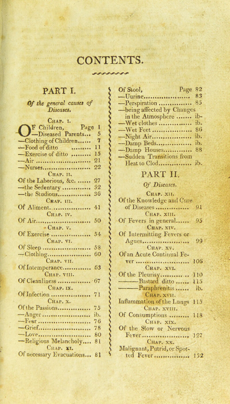 CONTENTS. PART I. Gf the general causes of Diseases. Chap. i. F Children, Page 1 —Diseased Parents..* 5 —Clothing of Children 1 •—Food of ditto —Exercise of ditto —Air —Nurses., ... 15 ... 22 Chap. ii. ■Of the Laborious, &c. ... —the Sedentary —the Studious Chap. iii. Of Aliment Chap. iv. Of Air ... 50 ■ Chap. v. Of Exercise Chap. vi. Of Sleep —Clothing Chap. vii. Of Intemperance..... Chap. viii. Of Cleanliness Chap. ix. Of Infection Chap. x. Of the Passions —Anger , —Ft-ar —Grief. —Love —Religious Melancholy.... 81 Lhap. XI. Of necessary Evacuations ... 81 Of Stool, Page 82 —Uurine... 83 —Perspiration 85 —being affected by Changes in the Atmosphere ib- —Wet clothes ib. —Wet Feet 80 —Night Air ib. —Damp Beds..., ib. —Damp Houses 88 —Sudden Transitions from Heat to Clod ib. PART II. Of Diseases. Chap. xii. Of the Knowledge and Cure of Diseases 91 Chap. xiii. Of Fevers in general 95 Chap. xiv. Of Intermitting Fevers or Agues 99 Chap. xv. Of an Acute Continual Fe- ver 100 Chap. xvi. Of the Pleurisy 110 Bastard ditto ...... 115 Paraphrenitis ib. Chap. xvii. Inflammation of the Luncrs 115 Chap, xviii. Of Consumptions 118 Chap. xix. Of the Slow or Nervous Fever 127 Chap. xx. Malignant, Putrid,or Spot- ted Fever 132