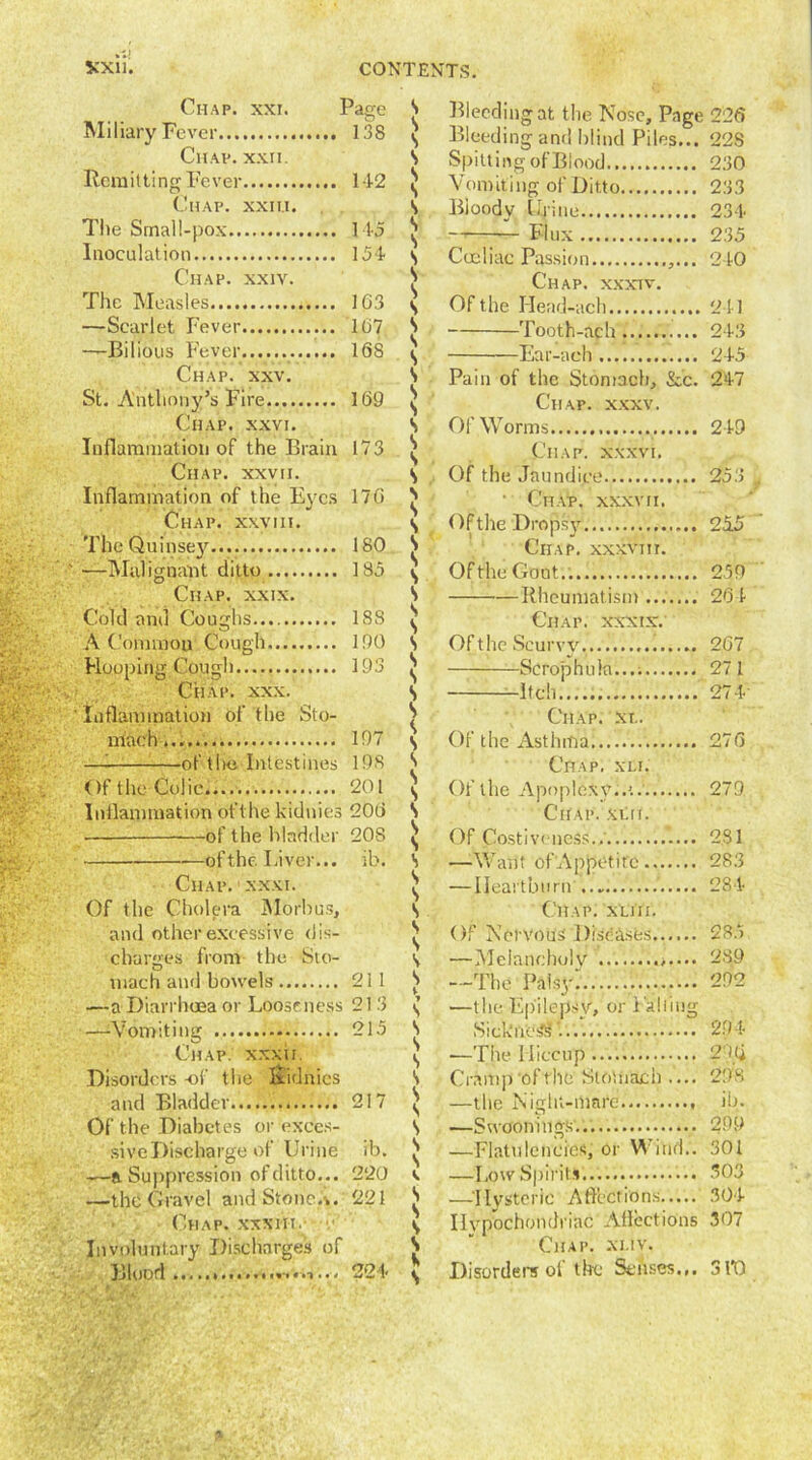 Chap. xxi. Page Miliary Fever 138 Chav. xxii. Remitting Fever 142 Chap, xxili. The Small-pox 145 Inoculation 154 Chap. xxiv. The Measles 1G3 —Scarlet Fever 1 (57 ——Bilious Fever 16S Chap. xxv. St. Anthony’s Fire 169 Chap. xxvi. Inflammation of the Brain 173 Chap, xxvii. Inflammation of the Eyes 176 Chap, xxviii. The Qumsey 180 —Malignant ditto 185 Chap. xxix. Cold and Coughs 18S A Common Cough 190 Hooping Cough 193 Chap. xxx. Inflammation of the Sto- mach 197 — of the Intestines 198 Of the Colic 201 Inflammation of the kidnies 206 ■— of the bladder 20S of the Liver... ib. Chap. xxxi. Of the Cholera Morbus, and other excessive dis- charges from the Sto- O mach and bowels* 211 —a Diarrhoea or Looseness 21 3 —‘Vomiting 215 Chap, xx'xii. Disorders -of the liidnies and Bladder 217 Of the Diabetes or exces- sive Discharge of Urine ib. —a Suppression of ditto... 220 —the Gravel andStone.%. 221 Chap, xxxiit. Involuntary Discharges of Blood 224 S s s s s s s s s s s s s s s s s s s s s s s s s s s s s s s s s s s s s s s s s s s s s s s s s \ s V V s s s s s s V s s s e s s s s K s Bleeding at the Nose, Page 226 Bleeding and blind Piles... 228 Spitting of Blood 230 Vomiting of Ditto 233 Bioody Urine 234 — Flux 235 Coeliac Passion 240 Chap, xxxtv. Of the Head-ach 241 Tooth-ach 243 -Ear-aeh 245 Pain of the Stomach, See. 247 Chap. xxxv. Of Worms 249 Chap, xxxvi. Of the Jaundice 253 , 1 Chap, xxxvii. Of the Dropsy 215 Chap, xxxvm. Of the Goat.. 259 Rheumatism 264 Chap, xxxtx. Of the Scurvy 267 Scrophula...; 271 Itch 274 Chap, xt.. Of the Asthma 276 Chap, xu. Of the Apoplexy..'.. 279 Chap. xui. Of Costiveness.. 231 —Want of Appetite 283 — Heartburn 284 Chap. xui;. Of Nervous Diseases 285 —Melancholy 289 —The Palsy: 292 —the Epilepsy, or Falling Sickliest'. 294 -—The Hiccup 29(j Cramp oftlie Stomach .... 29S —the Night-mare ib. —Swoonitigs... 299 —Flatulencies, or Wind.. 301 —Low Spirits... 303 —Hysteric Affections 304 Hypochondriac Affections 307 Chap. xliv. Disorders of the Senses.,. 3 VO