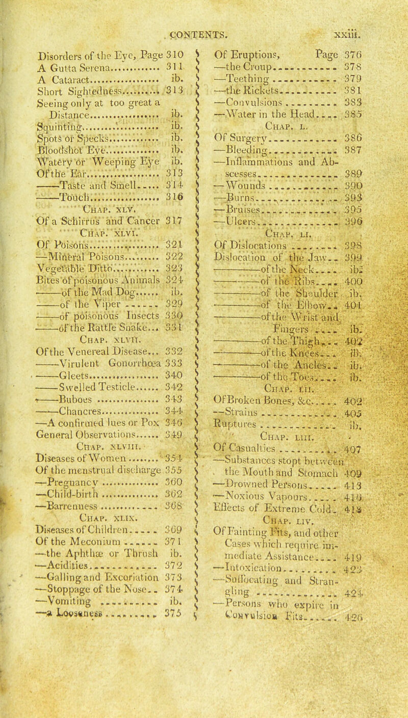 Disorders of tlio Eye, Page A Gutta Serena A Cataract Short Sightedness Seeing only at too great a Distance Squinting ... Spots or Specks....'. Bloodshot Eye.’. Watery or Weeping Eye Ofthe Eaf.,.'..i Taste and Smell Touch........... Chap. xlv. Of a Schirrus and Cancer Chap.' xlvi. Of Poisons........... —Mineral Poisons Vegetable Ditto... Bites'of poisonous Animals of the Mad Dog...... of the Viper - —of poisonous Insects ofthe Rattle Shake... Chap, xlvi'i. Ofthe Venereal Disease... Virulent Gonorrhoea Gleets Swelled Testicle i Buboes Chancres —A confirmed lues or Pox General Observations Chap, xlviii. Diseases of Women ' Of the menstrual discharge —Preguancv —Child-birth —Barrenness Chap. xux. Diseases of Children . Of the Meconium —the Aphtha; or Thrush •—Acidities... —Gallingand Excoriation —Stoppage of the Nose. . —Vomiting —a Lovsttness 35f 355 360 362 368 309 371 ib. 372 373 374 ib. 375 310 S V Of Eruptions, Page 376 311 5 —the Croup 378 ib. S —Teething ..... 379 313 5 s —the Rickets ... 381 s —Convulsions 3S3 ib. s s —Water in the Head 385 ib. s Chap. l. ib. s Of Surgerv 386 ib. s —Bleeding. ....... 387 ib. s —Inflammations and Ah- 313 s scesses ... 389 314 s — Wounds 390 316 s >—Burns 393 s —Bruises 395 317 s s —Ulcers 396 s Chap. li. 321 s s Of Dislocations 39S 322 s Dislocation of tlu; Jaw.. 399. 323 SS -of the Neck ibi 324 s of the Ribs.... 400 ib. s c -of the Shoulder ib. 329 s • of the Elbow. . 401 330 s ofthe Wrist and 331 > s Fingers ib. 332 s s s ——of the Thigh,... — —oft lie Knees... 402 dk. 333 s ofthe Ancles.. ib. 340 s s • of the Toes ib. 342 s Chap. tn. 343 s V Of Broken Bones, &c..... 402 344 s —Strains .... 405 346 s c Ruptures .■ ib. 349 1 s Chap. liii. s V Of Casualties f r 407 —Substances stopt between the Mouth and Stomach 409 —Drowned Persons 413 —Noxious Vapours.... . 410 Eflects of Extreme Cold. 4La Chap. liv. Of Fainting Fits, and other Cases which require im- mediate Assistance.... —Intoxication. —Suilocating and Stran- gling •—Persons who expire in Convulsion Fits 420 419 42.3 424