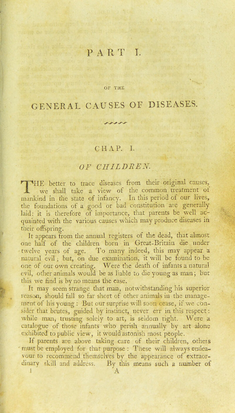 PART T. OF THE GENERAL CAUSES OF DISEASES. C H A P. I. OF CHILDREN. THE better to trace diseases from their original causes, we shall take a view of the common treatment of mankind in the state of infancy. In this period of our lives, the foundations of a good or bad constitution are generally laid: it is therefore of importance, that parents be well ac- quainted with the various causes which may produce diseases in their offspring. It appears from the annual registers of the dead, that almost one half of the children born in Great-Britain die under twelve years of age. To many indeed, this may appear a natural evil, but, on due examination, it will be found to be one of our own creating. Were the death of infants a natural evil, other animals would be as liable to die young as man; but this we find is by no means the case. It may seem strange that man, notwithstanding his superior reason, should fall so far short of other animals in the manage- ment of his young : But our surprise will soon cease, if we con- sider that brutes, guided by instinct, never err in this respect: while man, trusting solely to art, is seldom right. Were a catalogue of those infants who perish annually by art alone exhibited to public view, it would astonish most people. If parents are above taking care of their children, otheis ' must be employed for that purpose : These will always endea- vour to recommend themselves by the appearance of extraor- dinary skill and address. By this means such a number of