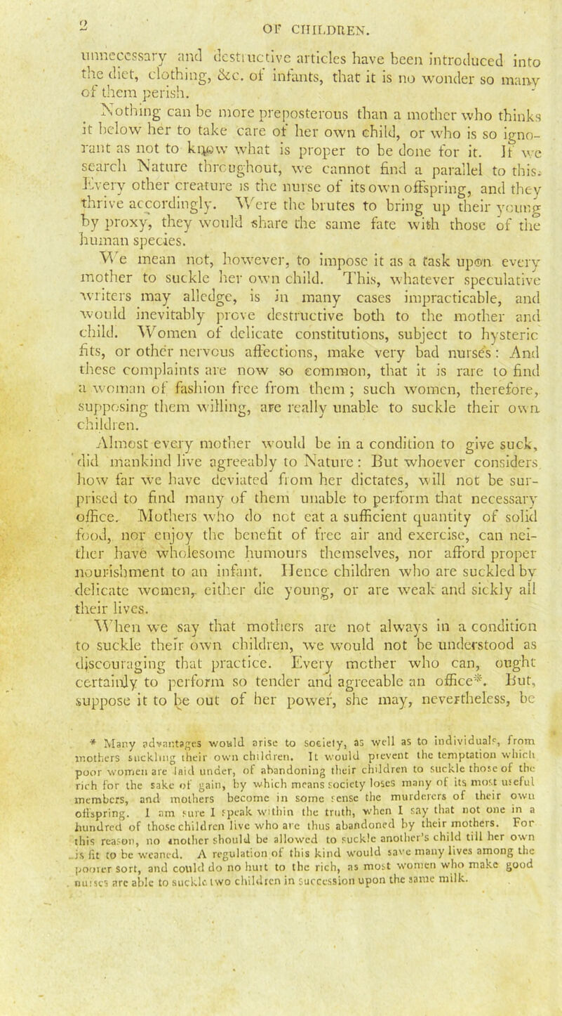 o or children. unnecessary and destructive articles have been introduced into tire diet, clothing, Sic. of infants, that it is no wonder so many of them perish. Nothing can be more preposterous than a mother who thinks it below her to take care ot her own child, or who is so igno- rant as not to ket«w what is proper to be done for it. If we search Nature throughout, we cannot find a parallel to this; Every other creature is the nurse of its own offspring, and they thrive accordingly. Were the brutes to bring up their young by proxy, they would share the same fate with those of the human species. Vv e mean not, however, to impose it as a task upon every mother to suckle her own child. This, whatever speculative writers may alledge, is in many cases impracticable, and would inevitably prove destructive both to the mother and child. Women of delicate constitutions, subject to hysteric fits, or other nervous affections, make very bad nurses: And these complaints are now so common, that it is rare to find a woman of fashion free from them ; such women, therefore, supposing them willing, are really unable to suckle their own. children. Almost every mother would be in a condition to give suck, did mankind live agreeably to Nature: But whoever considers how far we have deviated from her dictates, will not be sur- prised to find many of them unable to perform that necessary office. Mothers who do not eat a sufficient quantity of solid food, nor enjoy the benefit of free air and exercise, can nei- ther have wholesome humours themselves, nor afford proper nourishment to an infant. IJencc children who are suckled by delicate women, either die young, or are weak and sickly ail their lives. When we say that mothers are not always in a condition to suckle their own children, we would not he understood as discouraging that practice. Every mother who can, ought certainly to perform so tender and agreeable an office*. But, suppose it to be out of her power, she may, nevertheless, be * Many advantages would arise to society, as well as to individual?, from mothers suckling their own children. It would prevent the temptation which poor women are laid under, of abandoning their children to suckle those of the rich for the sake of gain, by which means society loses many of its most useful members, and mothers become in some sense the murderers of their own offspring. I am sure I speak within the truth, when I say that not one in a hundred of those children live who are thus abandoned by their mothers. For this reason, no another should be allowed to suckle another’s child till her own is fit to be weaned. A regulation of this kind would save many lives among the poorer sort, and could do no huit to the rich, as most women who make good nui scs arc able to suckle two children in succession upon the same milk.