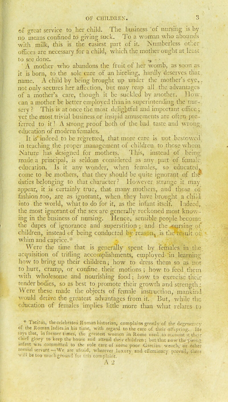 of great service to her child. The business of nursing is by no means confined to giving suck. To a woman who abounds with milk, this is the easiest part of it. Numberless other offices are necessary for a child, which the mother ought at least to see done. • • A mother who abandons the fruit of her womb, as soon as it is born, to the sole care of an hireling, hardly deserves that name. A child by being brought up under the mother’s eye,. not only secures her affection, but may reap all the advantages of a mother’s care, though it be suckled by another, How can a mother be better employed than in superintending the nur- sery ? This is at once the most delightful and important office ; yet the most trivial business or insipid amusements arc often pre- ferred to it ! A strong proof both of the bad taste and wrong education of modern females. It is'indeed to be regretted, that more care is not bestowed in teaching the proper management of children to those whom Nature has designed for mothers. This, instead of being made a principal, is seldom considered as any part of female- education. Is it any wonder, when females, so educated, come to be mothers, that they should be quite ignorant of the duties belonging to that character r However strange it may appear, it is certainly true, that many mothers, and those of fashion .too, are as ignorant, when they have brought a child into the world, what to do for it, as the infant itself. Indeed, the most ignorant of the sex are generally reckoned most know- ing in the business of nursing. Hence, sensible people become the dupes of ignorance and superstition ; and the ^rnrsing of children, instead of being conducted byTeason^ is thcnesult of whim and caprice.* Were the time that is generally spent by females in the. acquisition of trifling accomplishments, eurployed in learning how to bring up their children; how to dress them so as not to hurt, cramp, or confine their motions ; how to feed them with wholesome and nourishing food; how to exercise then: tender bodies, so as best to promote their growth and strength: Were these made the objects of female instruction, mankind would derive the greatest advantages from it. But, while the education of females implies little more than what relates to \ * 1 acitus, the celebrated Roman historian, complains greatly of the degeneracy of the Roman ladies in his time, with regard to the care of their offspring. He says that, informer times, the greatest women in Rome used to account it their chief glory to keep the house and attend their children ; but that now the young intent was committed to the sole care of some poor Grecian wench, or oilier menial servant • We arc atr.iid, wherever luxury and eflcmiuacy prevail, their will be too much ground for trris complaint.