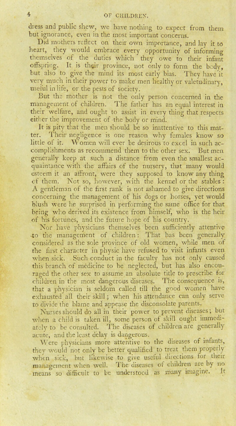 dress and public shew, we have nothing to expect from them but ignorance, even in the most important concerns. Did mothers reflect on their own importance, and lay it to heart, they would embrace every opportunity of informing themselves of the duties which they owe to their infant offspring. It is thtflr province, not only to form the body, but also to give the mind its most early bias. They have it very much in their power to make1 men healthy or valetudinary, useful in life, or the pests of society. But the mother is not the only person concerned in the management of children. The father has an equal interest in their welfare, and ought to assist in every thing that respects either the improvement of the body or mind. It is pity that the men should be so inattentive to this mat- ter. Their negligence is one reason why females know so little of it. Women will ever be desirous to excel in such ac- complishments as recommend them to the other sex. But men generally keep at such a distance from even the smallest ac- quaintance with the affairs of the nursery, that many would esteem it an affront, were they supposed to know any thing cf them. Not so, however, with the kennel or the stables : A gentleman of the first rank is not ashamed to give directions concerning the management of his dogs or horses, yet would blush were he surprised in performing the same office for that being who derived its existence from himself, who is the heir of his fortunes, and the future hope of his country. Nor have physicians themselves been sufficiently attentive -to the management of children: That has been generally considered as the sole province of old women, while men of the first character in physic have refused to visit infants even when sick. Such conduct in the faculty has not only caused this branch of medicine to be neglected, but has also encou- raged the other sex to assume an absolute title to prescribe for children in the most dangerous diseases. The consequence is, that a physician is seldom called till the good women have exhausted all their skill; when his attendance can only serve to divide the blame and appease the disconsolate parents. Nurses should do all in their power to prevent diseases; but when a child is taken ill, some person of skill ought immedi- ately to be consulted. The diseases of children are generally acute, and the least delay is dangerous. Were physicians more attentive to the diseases of infants, they would not only be better qualified to treat them properly when sick, but likewise to give useful directions for their management when well. The diseases of children are by no means so difficult to be understood as many imagine. it