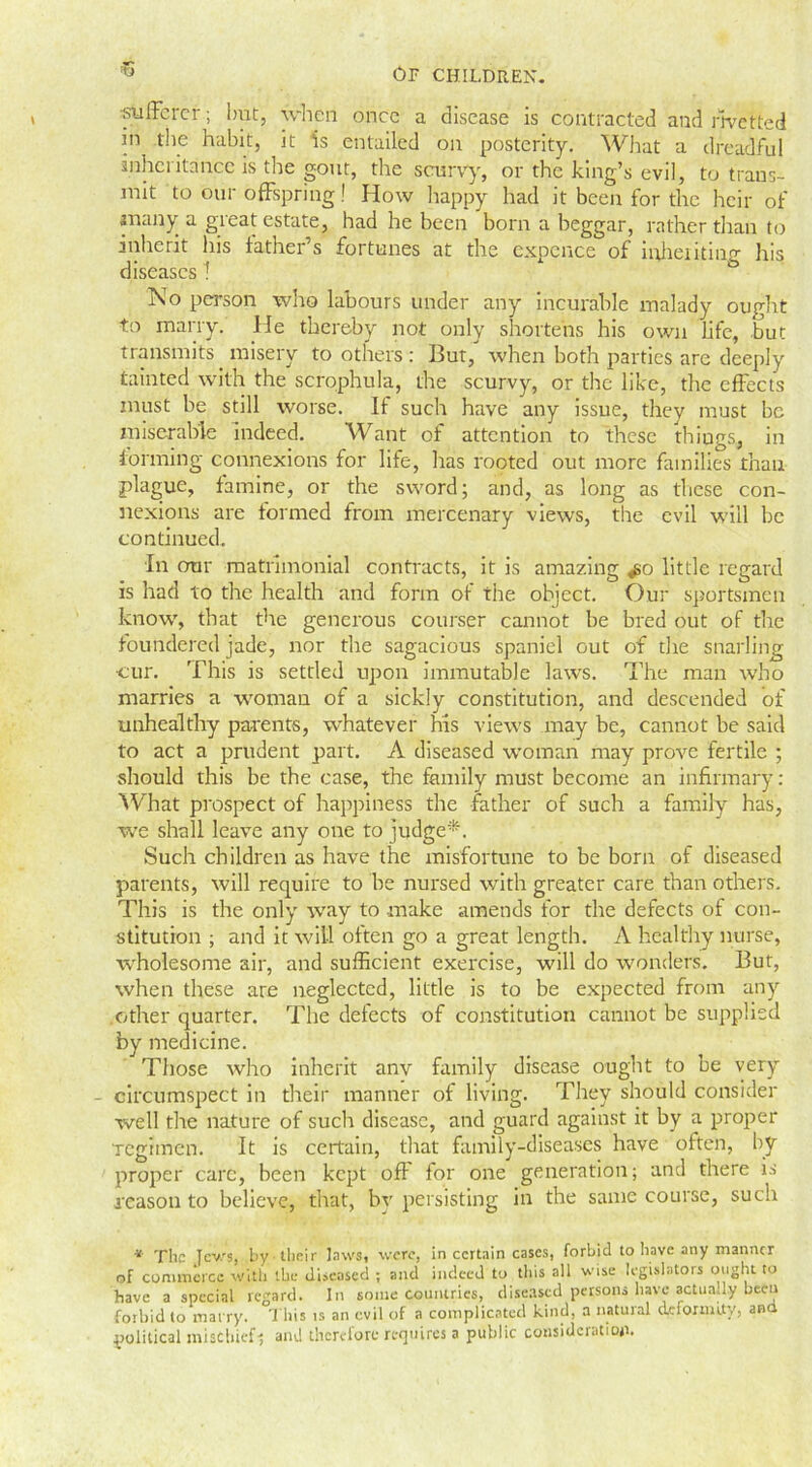 13 ■sufferer; but, when once a disease is contracted and rivetted in the habit, it is entailed on posterity. What a dreadful inheritance is tire gout, the scurvy, or the king’s evil, to trans- mit to our offspring! How happy had it been for the heir of many a great estate, had he been born a beggar, rather than to inherit his father s fortunes at the expence of inheriting his diseases 1 No person who labours under any incurable malady ought to marry. He thereby not only shortens his own life, but transmits misery toothers: But, when both parties are deeply tainted with the scrophula, the scurvy, or the like, the effects must be still worse. If such have any issue, they must be miserable indeed. Want of attention to these things., in forming connexions for life, has rooted out more families than plague, famine, or the sword; and, as long as these con- nexions are formed from mercenary views, the evil will be continued. In our matrimonial contracts, it is amazing ^o little regard is had to the health and form of the object. Our sportsmen know, that the generous courser cannot be bred out of the foundered jade, nor the sagacious spaniel out of the snarling •cur. This is settled upon immutable laws. The man who marries a woman of a sickly constitution, and descended of unhealthy parents, whatever his views may be, cannot be said to act a prudent part. A diseased woman may prove fertile ; should this be the case, the family must become an infirmary: What prospect of happiness the father of such a family has, we shall leave any one to judge*. Such children as have the misfortune to be born of diseased parents, will require to be nursed with greater care than others. This is the only way to make amends for the defects of con- stitution ; and it will often go a great length. A healthy nurse, wholesome air, and sufficient exercise, will do wonders. But, when these are neglected, little is to be expected from any other quarter. The defects of constitution cannot be supplied by medicine. Those who inherit anv family disease ought to be very - circumspect in their manner of living. They should consider well the nature of such disease, and guard against it by a proper regimen. It is certain, that family-diseases have often, by proper care, been kept off for one generation; and there is reason to believe, that, bv persisting in the same course, such * The Jews, l>y their laws, were, in certain cases, forbid to have any manner of commerce with the diseased ; and indeed to this all wise legislators ought to have a special regard. In some countries, diseased persons have actually been forbid to marry. This is an evil of a complicated kind, a natural deformity, and political mischief-; and therefore requires a public consideration.