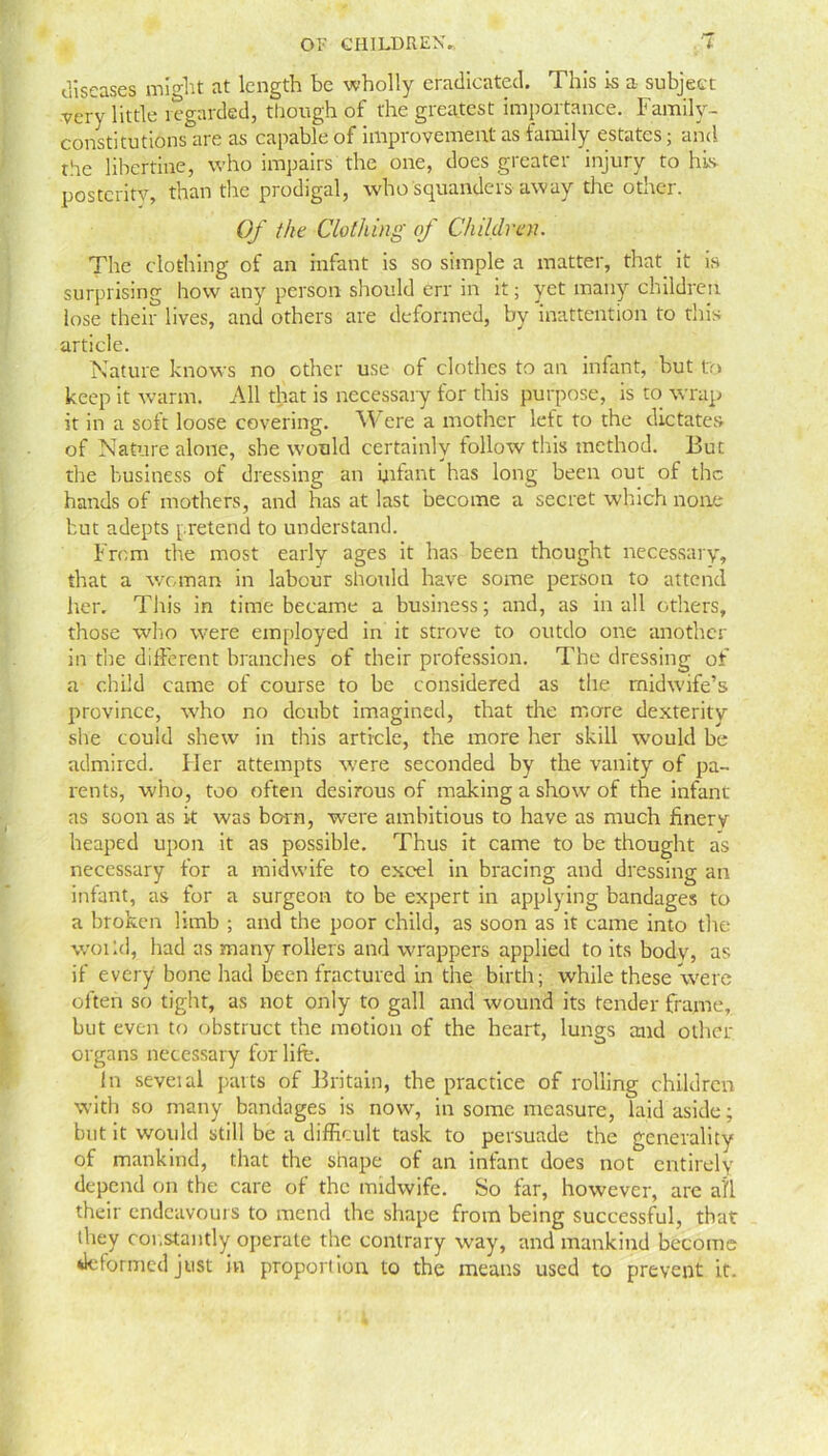 diseases mwht at length be wholly eradicated. This is a subject very little regarded, though of the greatest importance. Family- constitutions are as capable of improvement as family estates, and the libertine, who impairs the one, does greater injury to his posterity, than the prodigal, who squanders away the other. Of the Clothing of Children. The clothing of an infant is so simple a matter, that it is surprising how any person should err in it; yet many children lose their lives, and others are deformed, by inattention to this article. Nature knows no other use of clothes to an infant, but to keep it warm. All that is necessary for this purpose, is to wrap it in a soft loose covering. Were a mother left to the dictates of Nature alone, she would certainly follow this method. But the business of dressing an infant has long been out of the hands of mothers, and has at last become a secret which none but adepts pretend to understand. From the most early ages it has been thought necessary, that a woman in labour should have some person to attend her. This in time became a business; and, as in all others, those who were employed in it strove to outdo one another in the different branches of their profession. The dressing of a child came of course to be considered as the midwife’s province, who no doubt imagined, that the more dexterity she could shew in this article, the more her skill would be admired. Her attempts were seconded by the vanity of pa- rents, who, too often desirous of making a show of the infant as soon as it was born, were ambitious to have as much finery heaped upon it as possible. Thus it came to be thought as necessary for a midwife to excel in bracing and dressing an infant, as for a surgeon to be expert in applying bandages to a broken limb ; and the poor child, as soon as it came into the woiid, had as many rollers and wrappers applied to its body, as if every bone had been fractured in the birth; while these were often so tight, as not only to gall and wound its tender frame, but even to obstruct the motion of the heart, lungs and othcr organs necessary for life. In seveial parts of Britain, the practice of rolling children with so many bandages is now, in some measure, laid aside; but it woidd still be a difficult task to persuade the generality of mankind, that the shape of an infant does not entirely depend on the care of the midwife. So far, however, are all their endeavours to mend the shape from being successful, that (hey constantly operate the contrary way, and mankind become deformed just in proportion to the means used to prevent it.