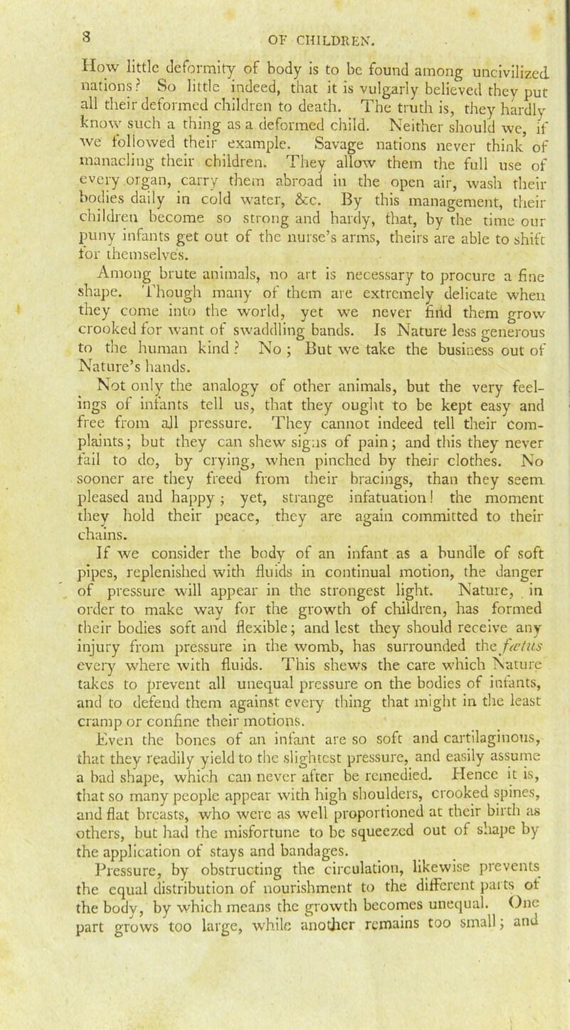 How little deformity of body is to be found among uncivilized nations? So little indeed, that it is vulgarly believed they put all their deformed children to death. The truth is, they hardly Know such a thing as a deformed child. Neither should we, if we followed their example. Savage nations never think of manacling their children. They allow them the full use of every organ, carry them abroad in the open air, wash their bodies daily in cold water, &c. By this management, their children become so strong and hardy, that, by the time our puny infants get out of the nurse’s arms, theirs are able to shift for themselves. Among brute animals, no art is necessary to procure a fine shape. Though many of them are extremely delicate when they come into the world, yet we never find them grow crooked for want of swaddling bands. Is Nature less generous to the human kind ? No ; But we take the business out of Nature’s hands. Not only the analogy of other animals, but the very feel- ings of infants tell us, that they ought to be kept easy and free from all pressure. They cannot indeed tell their com- plaints ; but they can shew signs of pain; and this they never fail to do, by crying, when pinched by their clothes. No sooner are they freed from their bracings, than they seem pleased and happy; yet, strange infatuation! the moment they hold their peace, they are again committed to their chains. If we consider the body of an infant as a bundle of soft pipes, replenished with fluids in continual motion, the danger of pressure will appear in the strongest light. Nature, in order to make way for the growth of children, has formed their bodies soft and flexible; and lest they should receive any injury from pressure in the womb, has surrounded thtfietus every where with fluids. This shews the care which Nature takes to prevent all unequal pressure on the bodies of infants, and to defend them against every thing that might in the least cramp or confine their motions. Even the bones of an infant are so soft and cartilaginous, that they readily yield to the slightest pressure, and easily assume a bad shape, which can never after be remedied. Hence it is, that so many people appear with high shoulders, crooked spines, and flat breasts, who were as well proportioned at their birth as others, but had the misfortune to be squeezed out of shape by the application of stays and bandages. Pressure, by obstructing the circulation, likewise prevents the equal distribution of nourishment to the different parts ot the body, by which means the growth becomes unequal. One part grows too large, while another remains too small; and