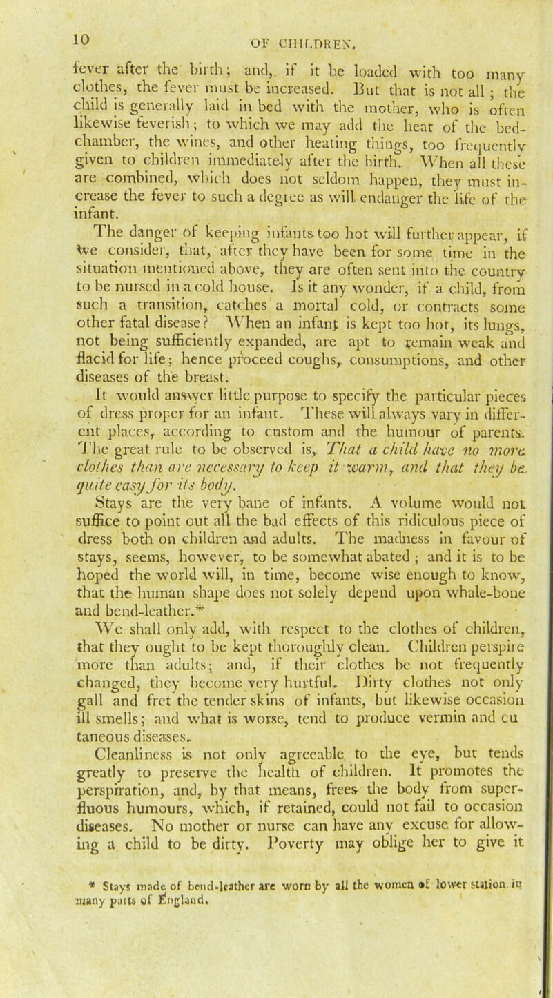 fever after tire birth; and, it it be loaded with too many clothes, the fever must be increased. But that is not all • the child is generally laid in bed with the mother, who is often likewise feverish; to which we may add tire heat of tire bed- chamber, the wines, and other heating things, too frequently given to children immediately after the birth. When all these are combined, which does not seldom happen, they must in- crease the fever to such a degree as will endanger the life of the infant. The danger of keeping infants too hot will further appear, if We consider, that, after they have been for some time in the situation mentioned above, they are often sent into the country to be nursed in a cold house. Js it any wonder, if a child, from such a transition, catches a mortal cold, or contracts some, other fatal disease? When an infant is kept too hot, its lungs, not being sufficiently expanded, are apt to remain weak and flacid for life; hence proceed coughs, consumptions, and other diseases of the breast. It would answer little purpose to specify the particular pieces of dress proper for an infant. These will always vary in differ- ent places, according to custom and the humour of parents. The great rule to be observed is, That a child have no more clothes than are necessary to keep it warm, and that they be. quite easy for its body. Stays are the very bane of infants. A volume would not suffice to point out all the bad effects of this ridiculous piece of dress both on children and adults. The madness in favour of stays, seems, however, to be somewhat abated ; and it is to be hoped the world will, in time, become wise enough to know, that the human shape does not solely depend upon whale-bone and bend-leather.* We shall only add, with respect to the clothes of children, that they ought to be kept thoroughly clean.. Children perspire more than adults; and, if their clothes be not frequently changed, they become very hurtful. Dirty clothes not only gall and fret the tender skins of infants, but likewise occasion ill smells; and what is rvovse, tend to produce vermin and cu taneous diseases. Cleanliness is not only agreeable to the eye, but tends greatly to preserve the health of children. It promotes the perspiration, and, by that means, frees the body from super- fluous humours, which, if retained, could not fail to occasion diseases. No mother or nurse can have any excuse tor allow- ing a child to be dirty. Poverty may oblige her to give it * Stays made of Lend-lcather are worn by all the women •£ lower station in •many parts of Elngland.