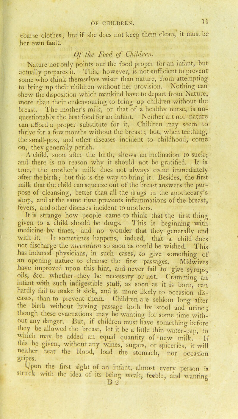 coarse clothes; but if she does not keep them clean, it must be her own fault. Of the Food of Children. Nature not only points out the food proper for an infant, but actually prepares it. This, however, is not sufficient to prevent some who think themselves wiser than nature, from attempting -to bring- up their children without her provision. Nothing can shew the disposition which mankind have to depart from Nature, more than their endeavouring to bring up children without the breast. The mother’s milk, or that of a healthy nurse, is un- questionably the best food for an infant. Neither art nor nature can afford a proper substitute for it. .Children may seem to thrive for a few months without the breast; but, when teething, the small-pox, and other diseases incident to childhood, come on, they generally perish. A child, soon after the birth, shews an inclination to suck; and there is no reason why it should not be gratified. It is true, the mother’s milk does not always come immediately after the birth; but this is the way to bring it: Besides, the first milk that the child can squeeze out of the breast answers the pur- pose of cleansing, better than all the drugs in the apothecary’s shop, and at the same time prevents inflammations of the breast, fevers, and other diseases incident to mothers. It is strange how people came to think that the first thing given to a child should be drugs. This is beginning with medicine by times, and no wonder that they generally end with it. It sometimes happens, indeed, that a child does not discharge the meconium so soon as could be wished. This has induced physicians, in such cases, to give something of an opening nature to cleanse the first passages. Midwives have improved upon this hint, and never fail to give syrups, oils, &c. whether-they be necessary or not. Cramming an infant with such indigestible stuff, as soon as it is born, can hardly fail to make it sick, and is more likely to occasion dis- eases, than to prevent them. Children are seldom lon«- after the birth without having passage both by stool and tmne ; though these evacuations may be wanting for some time with- out any danger. But, if children must have something before they be allowed the breast, let it be a little thin water-pap, to which may be added an equal quantity of new milk. If this be given, without any wjnes, sugars, or spicerics, it will neither heat the blood, load the stomach, nor occasion gripes. Cpon the first sight of an infant, almost every person is stitick with the idea of its being weak, feeble, and wanting