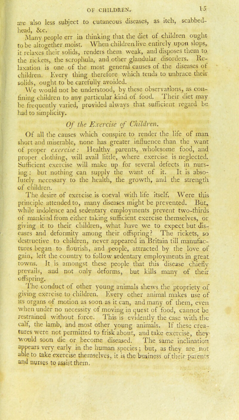 are also less subject to cutaneous diseases, as itch, scabbed- head, &c. Many people err in thinking that the diet of children ought to be altogether moist. When children live entirely upon slops, it relaxes their solids, renders them weak, and disposes them to the rickets, the scrophula, and other glandular disorders. Re- laxation is one of the most general causes of the diseases ot children. Every thing therefore which tends to unbrace their solids, ought to be carefully avoided. We would not be understood, by these observations, as con- fining children to any particular kind ot food. Their diet may be frequently varied, provided always that sufficient regard be had to simplicity. Of the Exercise of Children. Of all the causes which conspire to render the life of man short and miserable, none has greater influence than the want of proper exercise: Healthy parents, wholesome food, and proper clothing, will avail little, where exercise is neglected. Sufficient exercise will make up for several defects in nurs- ing : but nothing can supply the want of it. It is abso- lutely necessary to the health, the growth, and the strength of children. The desire of exercise is coeval with life itself. Were this principle attended to, many diseases might be prevented. But, while indolence and sedentary employments prevent two-thirds of mankind from either taking sufficient exercise themselves, or giving it to their children, what have we to expect but dis- eases and deformity among their offspring? The rickets, so destructive to children, never appeared in Britain till manufac- tures began to flourish, and people, attracted by the love of gain, lett the country to follow sedentary employments in great towns. It is amongst these people that this disease chieflv prevails, and not only deforms, but kills many of their offspring. The conduct of other young animals shews tire propriety of giving exercise to children. Every other animal makes use of its organs of motion as soon as it can, and many of them, even when under no necessity of moving in quest of food, cannot be restrained without force. This is evidently the case with the calf, the lamb, and most other young animals. If these crea- tures were not permitted to frisk about, and take exercise, they would soon die or become diseased. The same inclination appears very early in the human species; but, as they are not able to take exercise themselves, it is the business of their parents and nurses to assist them.