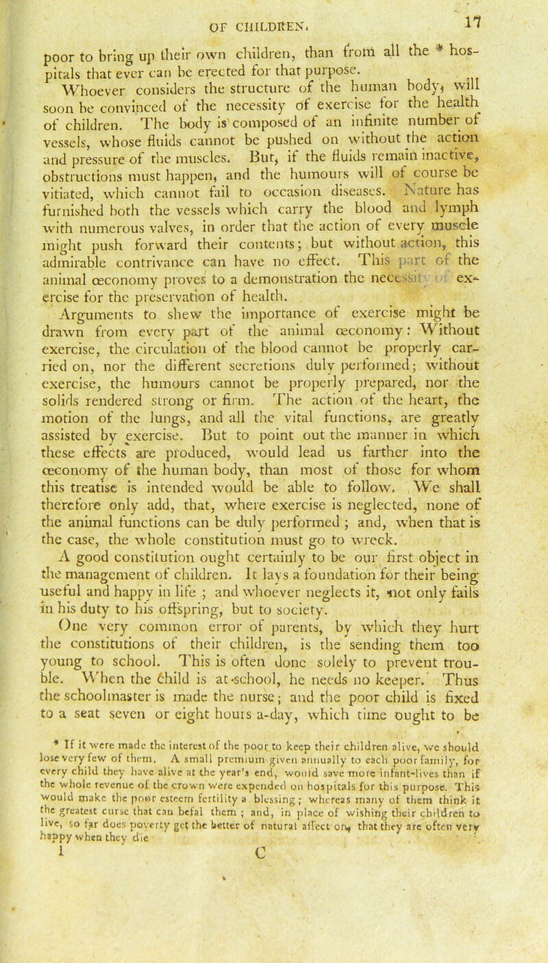 poor to bring up their own children, than from all the * hos- pitals that ever can be erected for that purpose. Whoever considers the structure of the human body, will soon be convinced of the necessity of exercise tor the health ot children. I he body is composed ot an infinite number of vessels, whose fluids cannot be pushed on without the action, and pressure of the muscles. But, if the fluids remain inactive, obstructions must happen, and the humours will ot course be vitiated, which cannot fail to occasion diseases. Nature has furnished both the vessels which carry the blood and lymph with numerous valves, in order that the action of every muscle might push forward their contents; but without action, this admirable contrivance can have no effect. This part of the animal ceconomy proves to a demonstration the necessn ex- ercise for the preservation of health. Arguments to shew the importance of exercise might be drawn from every part ot the animal ceconomy: Without exercise, the circulation of the blood cannot be properly car- ried on, nor the different secretions duly performed; without exercise, the humours cannot be properly prepared, nor the solids rendered strong or firm. The action ot the heart, the motion of the lungs, and all the vital functions, are greatly assisted by exercise. But to point out the manner in which these effects are produced, would lead us farther into the cEconomy of the human body, than most of those for whom this treatise is intended would be able to follow. We shall therefore only add, that, where exercise is neglected, none of the animal functions can be duly performed ; and, when that is the case, the whole constitution must go to wreck. A good constitution ought certainly to be our first object in the management of children. It lays a foundation for their being useful and happy in life ; and whoever neglects it, -not only fails in his duty to his offspring, but to society. One very common error ot parents, by which they hurt the constitutions of their children, is the sending them too young to school. This is often done solely to prevent trou- ble. W hen the thild is at-school, he needs no keeper. Thus the schoolmaster is made the nurse; and the poor child is fixed to a seat seven or eight hours a-day, which time ought to be * If it were made the interest of the poor to keep their children alive, we should lose very few of them. A small premium given annually to each poor family, for every child they have alive at the year’s end, would save more infant-lives than if the whole revenue oi the crown were expended on hospitals for this purpose. This would make the poor esteem fertility a blessing; whereas many of them think it the greatest curse that cau beial them ; and, in place of wishing their children to live, so tjir does poverty get the better of natural ailcct on, that they are often very happy when they die