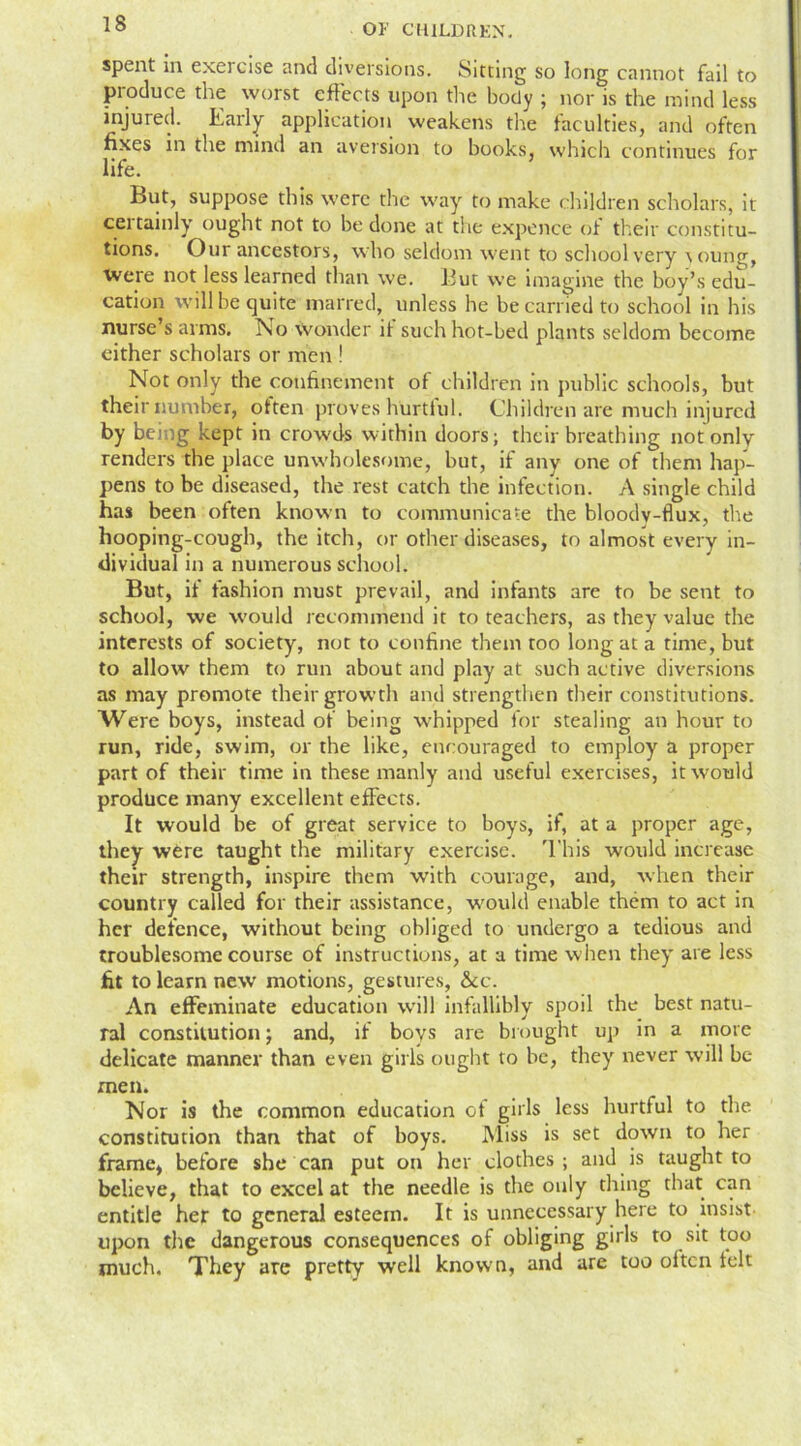 spent in exercise and diversions. Sitting so long cannot fail to produce the worst effects upon the body ; nor is the mind less injured. Early application weakens the faculties, and often fixes in the mind an aversion to books, which continues for life. But, suppose this were the way to make children scholars, it cei tainly ought not to be done at the expence of their constitu- tions. Our ancestors, who seldom went to school very young, Were not less learned than we. But we imagine the boy’s edu- cation will be quite marred, unless he be carried to school in his nurse’s arms. No wonder it such hot-bed plants seldom become either scholars or men ! Not only the confinement of children in public schools, but their number, often proves hurtful. Children are much injured by being kept in crowds within doors; their breathing not only renders the place unwholesome, but, if any one of them hap- pens to be diseased, the rest catch the infection. A single child has been often known to communicate the bloodv-flux, the hooping-cough, the itch, or other diseases, to almost every in- dividual in a numerous school. But, if fashion must prevail, and infants are to be sent to school, we would recommend it to teachers, as they value the interests of society, not to confine them too long at a time, but to allow them to run about and play at such active diversions as may promote their growth and strengthen their constitutions. Were boys, instead of being whipped for stealing an hour to run, ride, swim, or the like, encouraged to employ a proper part of their time in these manly and useful exercises, it would produce many excellent effects. It would be of great service to boys, if, at a proper age, they were taught the military exercise. This would increase their strength, inspire them with courage, and, when their country called for their assistance, would enable them to act in her defence, without being obliged to undergo a tedious and troublesome course of instructions, at a time when they are less fit to learn new motions, gestures, &cc. An effeminate education will infallibly spoil the best natu- ral constitution; and, if boys are brought up in a mot e delicate manner than even girls ought to be, they never will be men. Nor is the common education of girls less hurtful to the constitution than that of boys. Miss is set down to her frame, before she can put on her clothes; and is taught to believe, that to excel at the needle is the only thing that can entitle her to general esteem. It is unnecessary here to insist upon the dangerous consequences of obliging girls to sit too much. They are pretty well known, and are too often felt