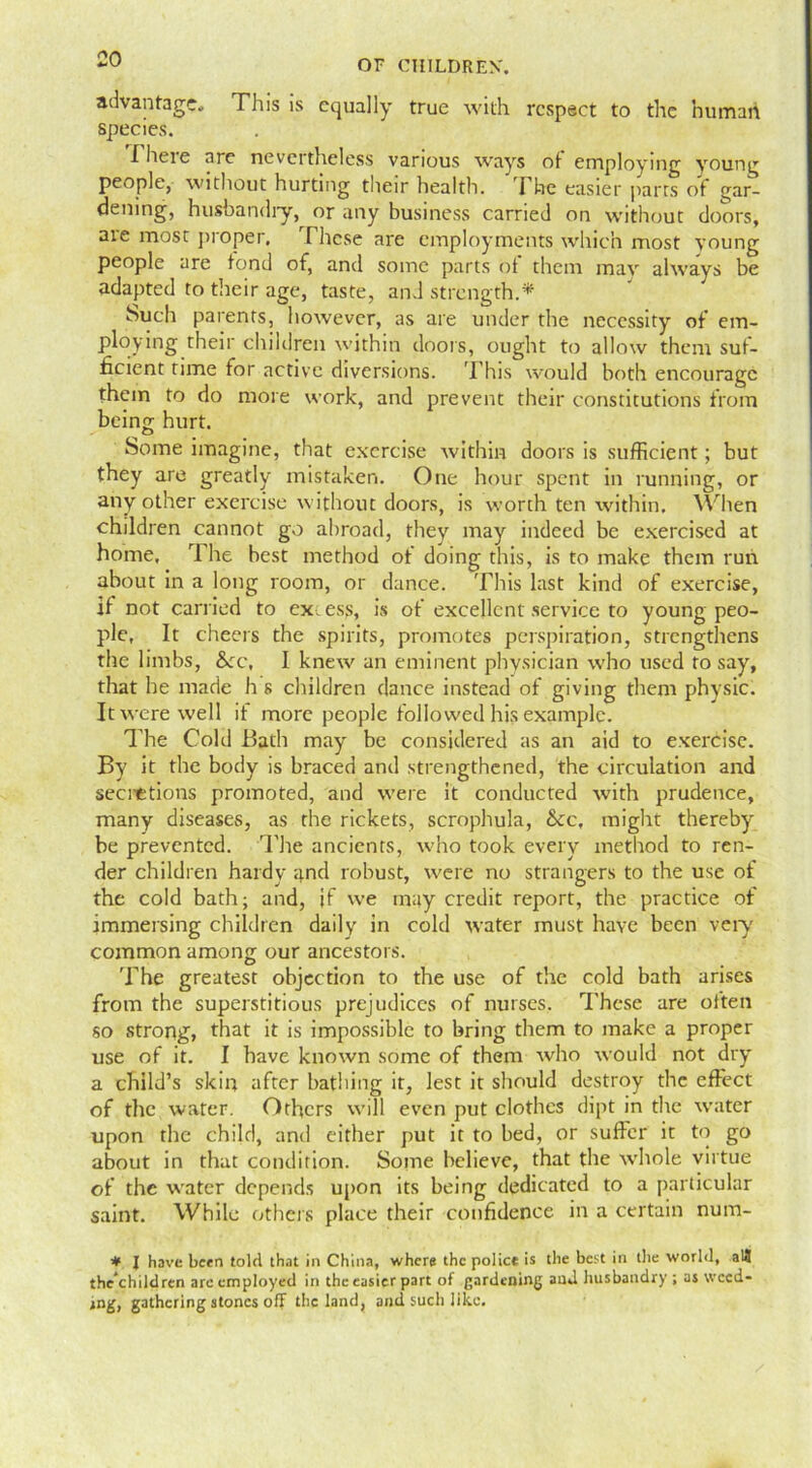 advantage. This is equally true with respect to the human species. I heie arc nevertheless various ways ot employing young people, without hurting their health. The easier parts of gar- dening, husbandly, or any business carried on without doors, are most proper. These are employments which most young people are fond of, and some parts of them may always be adapted to their age, taste, and strength.* Such parents, however, as are under the necessity of em- ploying their children within doors, ought to allow them suf- ficient rime for active diversions. This would both encourage them to do more work, and prevent their constitutions from being hurt. Some imagine, that exercise within doors is sufficient; but they are greatly mistaken. One hour spent in running, or any other exercise without doors, is worth ten within. When children cannot go abroad, they may indeed be exercised at home, 7 he best method of doing this, is to make them run about in a long room, or dance. This last kind of exercise, if not carried to ex, ess, is of excellent service to young peo- ple, It cheers the spirits, promotes perspiration, strengthens the limbs, Sec, I knew an eminent physician who used to say, that he made h s children dance instead of giving them physic. It were well if more people followed his example. The Cold Bath may be considered as an aid to exercise. By it the body is braced and strengthened, the circulation and secittions promoted, and were it conducted with prudence, many diseases, as the rickets, scrophula, Sec, might thereby be prevented. The ancients, who took every method to ren- der children hardy and robust, were no strangers to the use of the cold bath; and, if we may credit report, the practice of immersing children daily in cold water must have been very common among our ancestors. The greatest objection to the use of the cold bath arises from the superstitious prejudices of nurses. These are often so strong, that it is impossible to bring them to make a proper use of it. I have known some of them who would not diy a child’s skin after bathing it, lest it should destroy the effect of the water. Others will even put clothes dipt in the water upon the child, and either put it to bed, or suffer it to go about in that condition. Some believe, that the whole virtue of the water depends upon its being dedicated to a particular saint. While others place their confidence in a certain num- * I have been told that in China, where the police is the best in the world, aU the children are employed in the easier part of gardening and husbandry ; as weed- ing, gathering stones off the land, and such like.