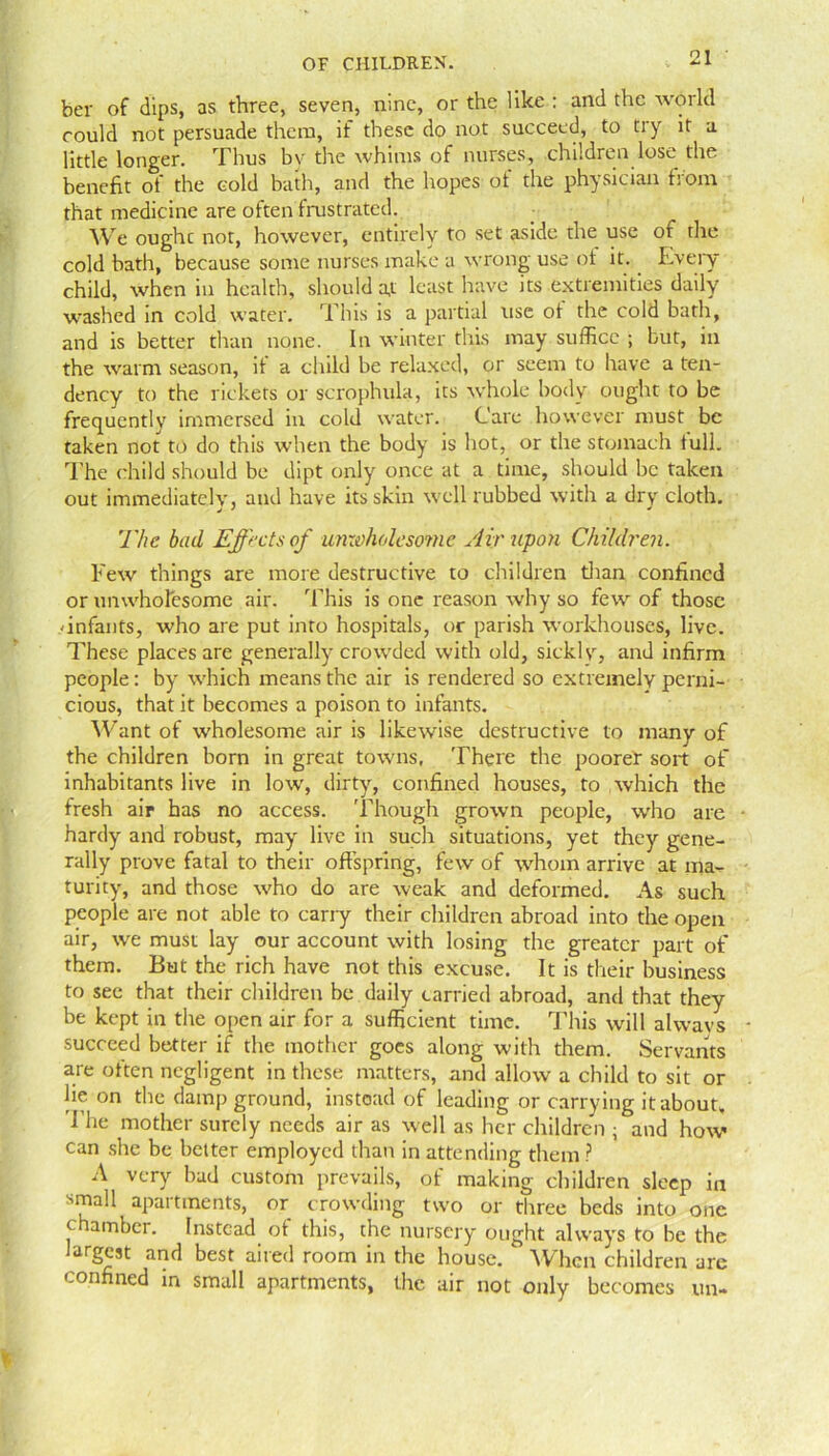 ber of dips, as three, seven, nine, or the like : and the world could not persuade them, if these do not succeed, to try it a little longer. Thus by the whims of nurses, children lose the benefit oi the cold bath, and the hopes ot the physician hoin that medicine are often frustrated. We oughc not, however, entirely to set aside the use of the cold bath, because some nurses make a wrong use of it. Every child, when in health, should at least have its extremities daily washed in cold water. This is a partial use of the cold bath, and is better than none. In winter this may suffice ; but, in the warm season, it a child be relaxed, or seem to have a ten- dency to the rickets or scrophula, its whole body ought to be frequently immersed in cold water. Care however must be taken not to do this when the body is hot, or the stomach full. The child should be dipt only once at a time, should be taken out immediately, and have its skin well rubbed with a dry cloth. The bud Effects of unxoholeso?ne Air upon Children. Few things are more destructive to children than confined or unwholesome air. This is one reason why so few of those 'infants, who are put into hospitals, or parish workhouses, live. These places are generally crowded with old, sickly, and infirm people: by which means the air is rendered so extremely perni- cious, that it becomes a poison to infants. Want of wholesome air is likewise destructive to many of the children born in great towns, There the poorer sort of inhabitants live in low, dirty, confined houses, to which the fresh air has no access. Though grown people, who are hardy and robust, mayr live in such situations, yet they gene- rally prove fatal to their offspring, few of whom arrive at ma- turity, and those who do are weak and deformed. As such people are not able to cariy their children abroad into the open air, we must lay our account with losing the greater part of them. But the rich have not this excuse. It is their business to see that their children be . daily carried abroad, and that they be kept in the open air for a sufficient time. This will always succeed better if the mother goes along with them. Servants are often negligent in these matters, and allow a child to sit or lie on the damp ground, instead of leading or carrying it about. The mother surely needs air as well as her children ; and how can she be better employed than in attending them ? A very bad custom prevails, of making children sleep in small apartments, or crowding two or three beds into one chamber. Instead ot this, the nursery ought always to be the largest and best aired room in the house. When children are confined in small apartments, the air not only becomes un-