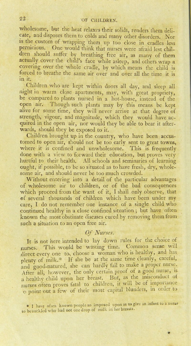 wholesome, but the heat relaxes their solids, renders them deli- cate, and disposes them to colds and many other disorders. Nor is the custom of wrapping them up too close in cradles less pernicious. One would think that nurses were afraid lest chil- dren should suffer by breathing free air, as many of them actually cover the child’s face while asleep, and others wrap a covering over the whole cradle, by which means the child is forced to breathe the same air over and over all the time it is in it. Children who are kept within doors all day, and sleep all night in warm close apartments, may, with great propriety, be compared to plants nursed in a hot-house, instead of the open air. Though such plants may by this means be kept alive for some time, they will never arrive at that degree of strength, vigour, and magnitude, which they would have ac- quired in the open air, nor would they be able to bear it after- wards, should they be exposed to it. Children brought up in the country, who have been accus- tomed to open air, should not be too early sent to great towns, where it is confined and unwholesome. This is frequently done with a view to forward their education, but proves very hurtful to their health. All schools and seminaries of learning ought, if possible, to be so situated as to have fresh, dry, whole- some air, and should never be loo much crowded. Without entering into a detail of the particular advantages of wholesome air to children, or of the bad consequences which proceed from the want of it, I shall only observe, that of several thousands of children which have been under my care, I do not remember one instance of a single child who continued healthy in a close confined situation ; but have often known the most obstinate diseases cured by removing them from such a situation to an open free air. Of Nurses. It is not here intended to lay down rules for the choice of purses. This would be wasting time. Common sense will direct every one to* choose a woman who is healthy, and has plenty of inilk.* If she be at the same time cleanly, careful, and good-natured, she can hardly fail to make a proper nurse. After all, however, the only certain proof of a good nurse, is a healthy child upon her breast. But, as the misconduct of nurses often proves fatal to children, it will be of impoi tance o point out a few of their most capital blunders, in older to * I have often known people so imposed upon as to give an infant to a nurse to be suckled who had not one drop of milk in her breasts.