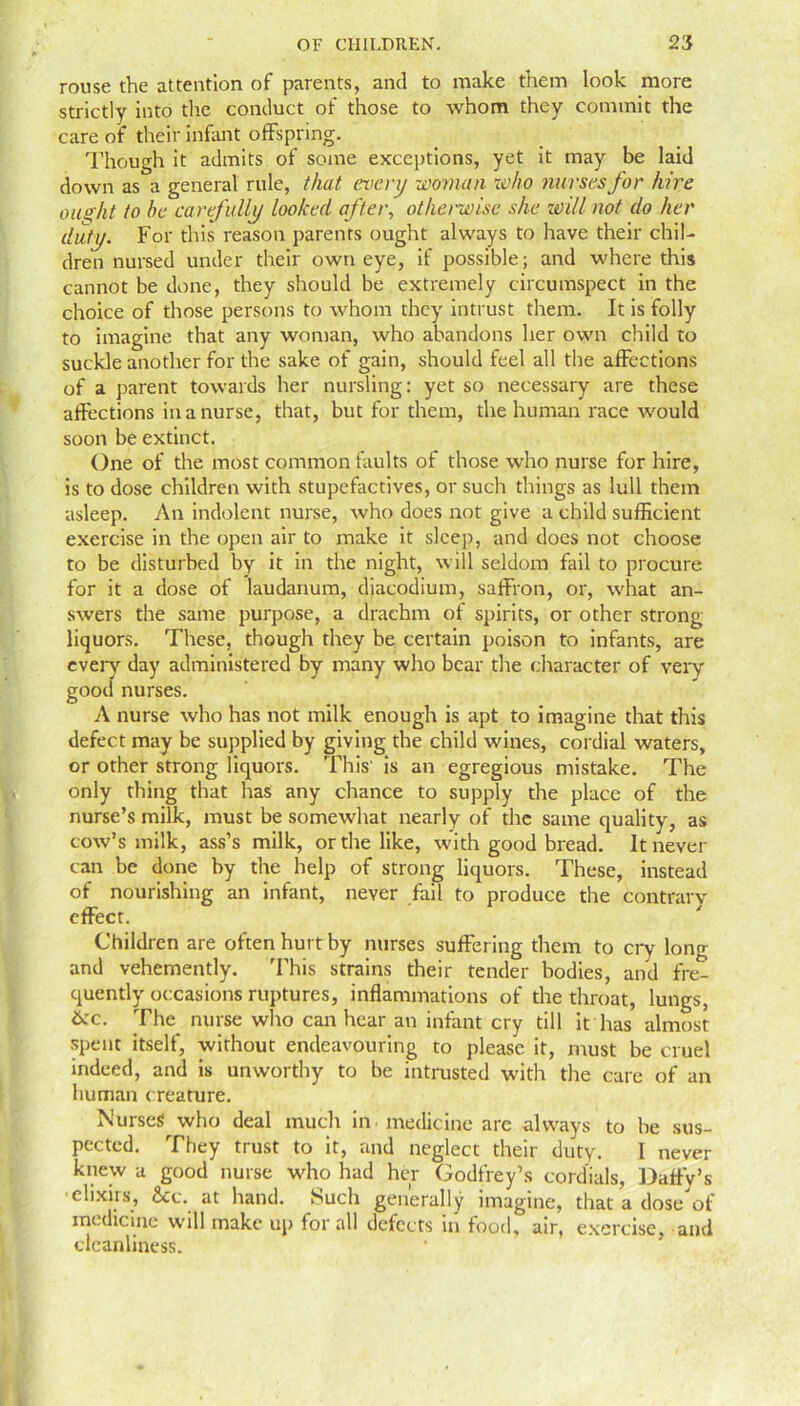 rouse the attention of parents, and to make them look more strictly into the conduct of those to whom they commit the care of their infant offspring. Though it admits of some exceptions, yet it may be laid down as a general rule, that every woman who nurses for hire ought to be carefully looked after, otherwise she will not do her duty. For this reason parents ought always to have their chil- dren nursed under their own eye, if possible; and where this cannot be done, they should be extremely circumspect in the choice of those persons to whom they intrust them. It is folly to imagine that any woman, who abandons her own child to suckle another for the sake of gain, should feel all the affections of a parent towards her nursling: yet so necessary are these affections in a nurse, that, but for them, the human race would soon be extinct. One of the most common faults of those who nurse for hire, is to dose children with stupefactives, or such things as lull them asleep. An indolent nurse, who does not give a child sufficient exercise in the open air to make it sleep, and does not choose to be disturbed by it in the night, will seldom fail to procure for it a dose of laudanum, diacodium, saffron, or, what an- swers the same purpose, a drachm of spirits, or other strong liquors. These, though they be certain poison to infants, are every day administered by many who bear the character of very good nurses. A nurse who has not milk enough is apt to imagine that this defect may be supplied by giving the child wines, cordial waters, or other strong liquors. This' is an egregious mistake. The only thing that has any chance to supply the place of the nurse’s milk, must be somewhat nearly of the same quality, as cow’s milk, ass’s milk, or the like, with good bread. It never can be done by the help of strong liquors. These, instead of nourishing an infant, never fail to produce the contrary effect. Children are often hurt by nurses suffering them to cry long and vehemently. This strains their tender bodies, and fre- quently occasions ruptures, inflammations of the throat, lungs, &c. The nurse who can hear an infant cry till it has almost spent itself, without endeavouring to please it, must be cruel indeed, and is unworthy to be intrusted with the care of an human creature. Nurses who deal much in medicine arc always to be sus- pected. They trust to it, and neglect their duty. I never knew a good nurse who had her Godfrey’s cordials, Daffy’s •elixirs, See. at hand. Such generally imagine, that a dose of medicine will make up for all defects in food, air, exercise, and cleanliness.