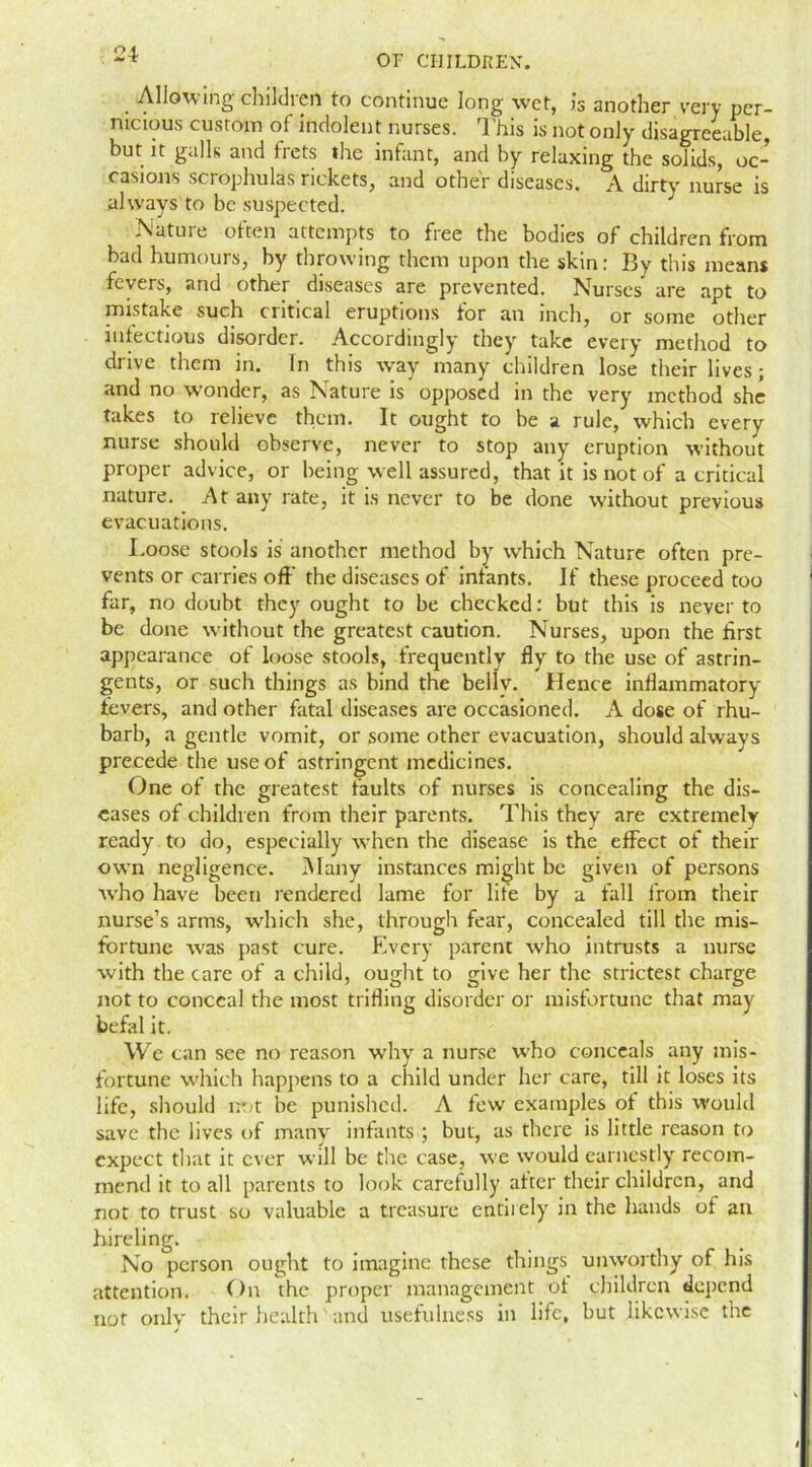 Allowing children to continue long wet, is another very per- nicious custom of indolent nurses. 1 'his is not only disagreeable, but it galls and frets the infant, and by relaxing the solids, oc- casions scrophulas rickets, and other diseases. A dirty nurse is always to be suspected. Nature often attempts to free the bodies of children from bad humours, by throwing them upon the skin: 13y this means fevers, and other diseases are prevented. Nurses are apt to mistake such critical eruptions for an inch, or some other infectious disorder. Accordingly they take every method to drive them in. In this way many children lose their lives; and no wonder, as Nature is opposed in the very method she takes to relieve them. It ought to be a rule, which every nurse should observe, never to stop any eruption without proper advice, or being well assured, that it is not of a critical nature. At any rate, it is never to be done without previous evacuations. Loose stools is another method by wrhich Nature often pre- vents or carries off the diseases of infants. If these proceed too far, no doubt they ought to be checked: but this is never to be done without the greatest caution. Nurses, upon the first appearance of loose stools, frequently fly to the use of astrin- gents, or such things as bind the belly. Hence inflammatory fevers, and other fatal diseases are occasioned. A dose of rhu- barb, a gentle vomit, or some other evacuation, should always precede the use of astringent medicines. One of the greatest faults of nurses is concealing the dis- eases of children from their parents. This they are extremely ready to do, especially when the disease is the effect of their own negligence. Many instances might be given of persons Avho have been rendered lame for life by a fall from their nurse’s arms, which she, through fear, concealed till the mis- fortune was past cure. Every parent who intrusts a nurse with the care of a child, ought to give her the strictest charge not to conceal the most trifline disorder or misfortune that may befal it. We can see no reason why a nurse who conceals any mis- fortune which happens to a child under her care, till it loses its life, should not be punished. A few examples of this would save the lives of many infants ; but, as there is little reason to expect that it ever will be the case, we would earnestly recom- mend it to all parents to look carefully after their children, and not to trust so valuable a treasure entirely in the hands of an hireling. No person ought to imagine these things unworthy of his attention. On the proper management of children depend not only their health and usefulness in life, but likewise the j