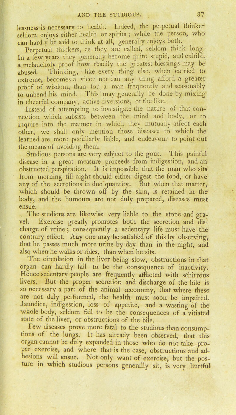 lessness is necessary to health. Indeed, the perpetual thinker seldom enjoys either health or spirits ; while the person, who can hardly be said to think at all, generally enjoys both. Perpetual thinkers, as they are called, seldom think long. In a tew years they generally become quite stupid, and exhibit a melancholy proof how readily the greatest blessings may be abused. 'Plunking, like every thing else, when carried to extreme, becomes a vice: nor can any thing afford a greater proof of wisdom, than for a man frequently and seasonably to unbend his mind. This may generally he done by mixing in cheerful company, active diversions, or the like. Instead of attempting to investigate the nature of that con- nection which subsists between the mind and body, or to inquire into the manner in which they mutually affect each other, we shall only mention those diseases to which the learned are more peculiarly liable, and endeavour to point out the means of avoiding them. Studious persons are very subject to the gout. This painful disease in a great measure proceeds from indigestion, and an obstructed perspiration. It is impossible that the man who sits from morning till night should either digest the food, or have any of the secretions in due quantity. But when that matter, which should be thrown off by the skin, is retained in the body, and the humours are not duly prepared, diseases must ensue. The studious are likewise very liable to the stone and gra- vel. Exercise greatly promotes both the secretion and dis- charge of urine ; consequently a sedentary life must have the contrary effect. Any one may be satisfied of this by observing, that he passes much more urine by day than in the night, and also when he walks or rides, than when he sits. The circulation in the liver being slow, obstructions in that organ can hardly fail to be the consequence of inactivity. Hence sedentary people are frequently afflicted with sChirrous livers. But the proper secretion and discharge of the bile is so necessary a part of the animal ceconomy, that where these are not duly performed, the health must soon be impaired. Jaundice, indigestion, loss of appetite, and a wasting of the whole body, seldom fail to be the consequences of a vitiated state of the liver, or obstructions of the bile. Few diseases prove more fatal to the studious than consump- tions of the lungs. It has already been observed, that this organ cannot be duly expanded in those who do not take pro- per exercise, and where that is the case, obstructions and ad- hesions will ensue. Not only want of exercise, but the pos- ture in which studious persons generally sit, is very hurtful