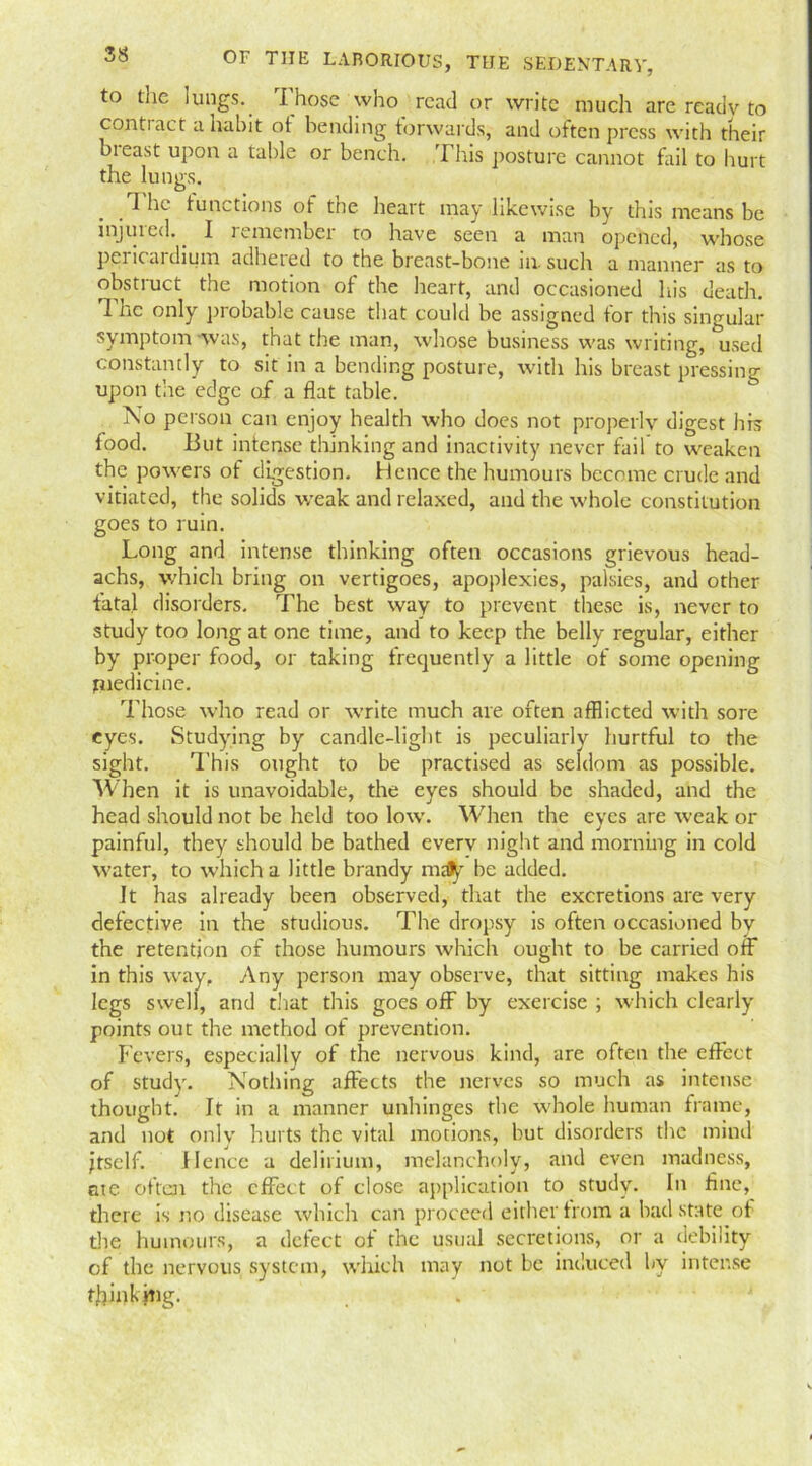 to the lungs. Those who read or write much are ready to conti act a habit ot bending torwards, and often press with their bteast upon a table or bench. This posture cannot fail to hurt the lungs. I he functions of the heart may likewise by this means be injured.. I remember to have seen a man opened, whose pericai drum adhered to the breast-bone in. such a manner as to obstruct the motion of the heart, and occasioned his death. The only probable cause that could be assigned for this singular symptom was, that the man, whose business was writing, used constantly to sit in a bending posture, with his breast pressing upon the edge of a flat table. No person can enjoy health who does not properly digest his food. But intense thinking and inactivity never fail to weaken the powers of digestion. Hence the humours become crude and vitiated, the solids weak and relaxed, and the whole constitution goes to ruin. Long and intense thinking often occasions grievous head- achs, which bring on vertigoes, apoplexies, palsies, and other fatal disorders. The best way to prevent these is, never to study too long at one time, and to keep the belly regular, either by proper food, or taking frequently a little of some opening medicine. Those who read or write much are often afflicted with sore eyes. Studying by candle-light is peculiarly hurtful to the sight. This ought to be practised as seldom as possible. When it is unavoidable, the eyes should be shaded, and the head should not be held too low. When the eyes are weak or painful, they should be bathed everv night and morning in cold water, to which a little brandy maty be added. It has already been observed, that the excretions are very defective in the studious. The dropsy is often occasioned by the retention of those humours which ought to be carried off in this way, Any person may observe, that sitting makes his legs swell, and that this goes off by exercise ; which clearly points out the method of prevention. Fevers, especially of the nervous kind, are often the effect of study. Nothing affects the nerves so much as intense thought. It in a manner unhinges the whole human frame, and not only hurts the vital motions, but disorders the mind jtself. Hence a delirium, melancholy, and even madness, ate often the effect of close application to study. In fine, there is no disease which can proceed either from a bad state ot the humours, a detect of the usual secretions, or a debility of the nervous system, which may not be induced by intense thinking.