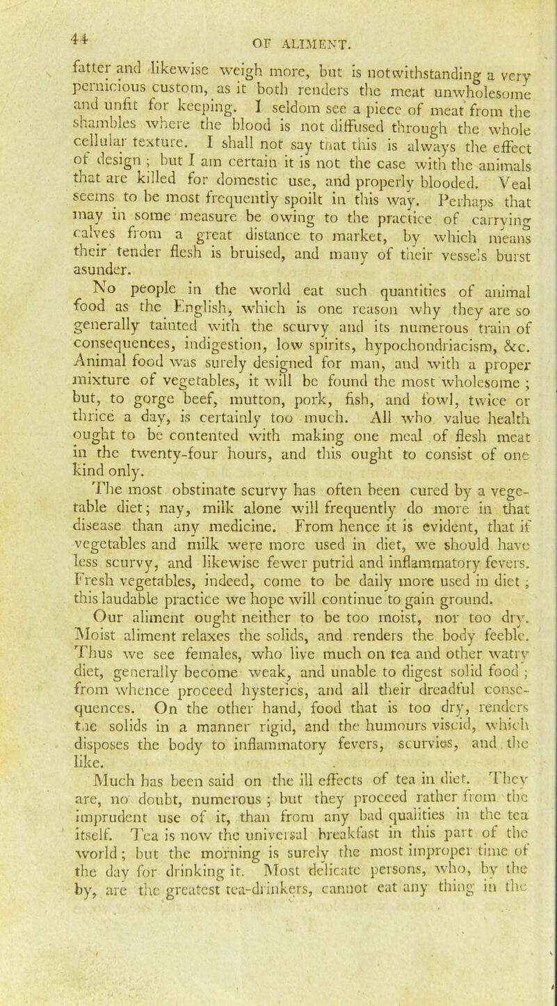 fatter and likewise weigh more, but is notwithstanding a very pernicious custom, as it both renders the meat unwholesome and unfit for keeping. I seldom see a piece of meat from the shambles where the blood is not diffused through the whole celhiiai textuie. I shall not say that this is always the effect ot design ; but I am certain it is not the case with the animals that are killed for domestic use, and properly blooded. Veal seems to be most frequently spoilt in this way. Perhaps that may in some measure be owing to the practice of carrying calves from a great distance to market, by which means their tender flesh is bruised, and many of their vessels burst asunder. No people in the world eat such quantities of animal food as the English, which is one reason why they are so generally tainted with the scurvy and its numerous train of consequences, indigestion, low spirits, hypochondriacism, &c. Animal food wras surely designed for man, and with a proper mixture of vegetables, it will be found the most wholesome ; but, to gorge beef, mutton, pork, fish, and fowl, twice or thrice a day, is certainly too much. All who value health ought to be contented with making one meal of flesh meat in the twenty-four hours, and this ought to consist of one kind only. The most obstinate scurvy has often been cured by a vege- table diet; nay, milk alone will frequently do more in that disease than any medicine. From hence it is evident, that if vegetables and milk were more used in diet, we should have less scurvy, and likewise fewer putrid and inflammatory fevers. Fresh vegetables, indeed, come to be daily more used in diet ; this laudable practice we hope will continue to gain ground. Our aliment ought neither to be too moist, nor too dry. Moist aliment relaxes the solids, and renders the body feeble. Thus we see females, who live much on tea and other watry diet, generally become weak, and unable to digest solid food ; from whence proceed hysterics, and all their dreadtul conse- quences. On the other hand, food that is too dry, renders the solids in a manner rigid, and the humours viscid, which disposes the body to inflammatory fevers, scurvies, and the like. Much has been said on the ill effects of tea in diet. rl hey are, no doubt, numerous ; but they proceed rather from the imprudent use of it, than from any bad qualities in the tea itself. Tea is now the universal breakfast in this part ot the world; but the morning is surely the most improper time ot the day for drinking if. Most delicate persons, who, by the by, are the greatest tea-drinkers, cannot eat any thing in the