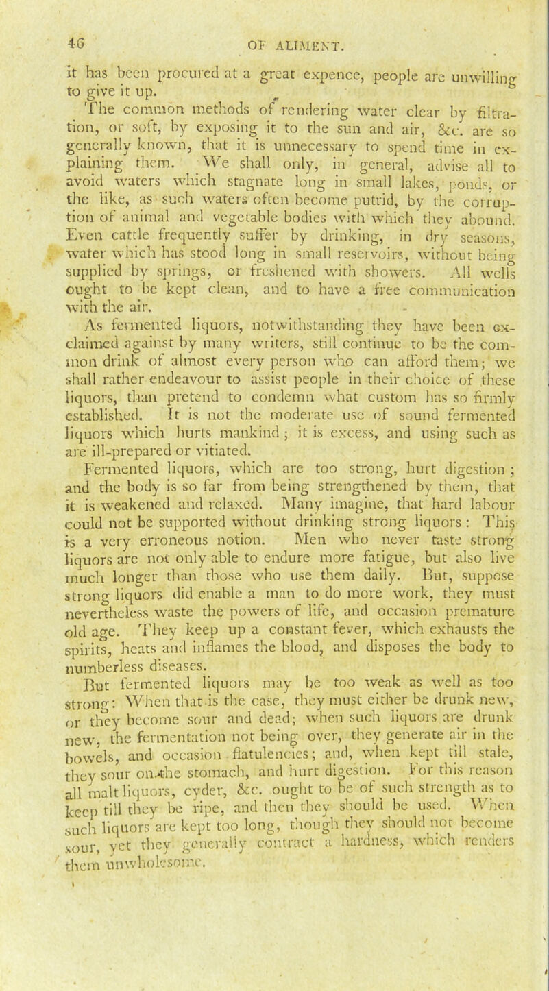 it has been procured at a great expence, people are unwilling to give it up. The common methods of rendering water clear by filtra- tion, or soft, by exposing it to the sun and air, &c. are so generally known, that it is unnecessary to spend time in ex- plaining them. We shall only, in general, advise all to avoid waters which stagnate long in small lakes, ponds, or the like, as such waters often become putrid, by the corrup- tion of animal and vegetable bodies with which they abound. Even cattle frequently suffer by drinking, in dry seasons, water which has stood long in small reservoirs, without being supplied by springs, or freshened with showers. All wells ought to be kept clean, and to have a free communication with the air. As fermented liquors, notwithstanding they have been gx- claimcd against by many writers, still continue to be the com- mon drink of almost every person who can afford them; we shall rather endeavour to assist people in their choice of these liquors, than pretend to condemn what custom has so firmly established. It is not the moderate use of sound fermented liquors which hurls mankind ; it is excess, and using such as are ill-prepared or vitiated. Fermented liquors, which are too strong, hurt digestion ; and the body is so far from being strengthened by them, that it is weakened and relaxed. Many imagine, that hard labour could not be supported without drinking strong liquors: This is a very erroneous notion. Men who never taste strong liquors are not only able to endure more fatigue, but also live much longer than those who use them daily. But, suppose strong liquors did enable a man to do more work, they must nevertheless waste the powers of life, and occasion premature old age. They keep up a constant fever, which exhausts the spirits, heats and inflames the blood, and disposes the body to numberless diseases. But fermented liquors may be too weak as well as too strow: When that is the case, they must either be drunk new, or they became sour and dead; when such liquors are drunk new, the fermentation not being over, they generate air in the bowels, and occasion flatulencies; and, when kept till stale, they sour on^the stomach, and hurt digestion, for tins reason all malt liquors, cyder, &c. ought to he of such strength as to keep till they be ripe, and then they should he used. When such liquors are kept too long, though they should not become sour, vet they generally contract a hardness, which renders them unwholcsoine. I