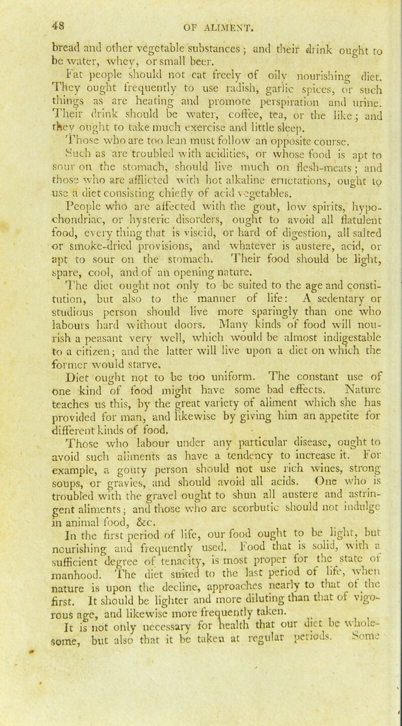 bread and other vegetable substances ; and their drink ought to be water, whey, or small beer. Fat people should not cat freely of oily nourishing diet. They ought frequently to use radish, garlic spices, or such things as are heating and promote perspiration and urine. Their drink should be water, coffee, tea, or the like ; and they ought to take much exercise and little sleep. Those who are too lean must follow an opposite course. Such as are troubled with acidities, or whose food is apt to sour on the stomach, should live much on flesh-meats; and those who are afflicted with hot alkaline eructations, ought to use a diet consisting chiefly of acid vegetables. People who are affected with the gout, low spirits, hypo- chondriac, or hysteric disorders, ought to avoid all flatulent food, every tiling that is viscid, or hard of digestion, all salted or smoke-dried provisions, and whatever is austere, acid, or apt to sour on the stomach. Their food should be light, spare, cool, and of an opening nature. The diet ought not only to be suited to the age and consti- tution, but also to the manner of life: A sedentary or studious person should live more sparingly than one who labours hard without doors. Many kinds of food will nou- rish a peasant very well, which would be almost indigestable to a citizen; and the latter will live upon a diet on which the former would starve. Diet ought not to be too uniform. The constant use of one kind of food might have some bad effects. Nature teaches us this, by the great variety of aliment which she has provided for man, and likewise by giving him an appetite for different kinds of food. Those who labour under any particular disease, ought to avoid such aliments as have a tendency to increase it. For example, a gouty person should not use rich wines, strong soups, or gravies, and should avoid all acids. One who is troubled with the gravel ought to shun all austere and astrin- gent aliments; anti those who arc scorbutic should not indulge in animal food, &c. In the first period of life, our food ought to be light, but nourishing and frequently used. 1* ood that is solid, \\ ith a sufficient degree of tenacity, is most proper for the state or manhood. The diet suited to the last period of life, when nature is upon the decline, approaches nearly to that ot the first. It should be lighter and more diluting than that oi vigo- rous age, and likewise more frequently taken. It is not only necessary for health that our diet be whole- some, but also that it be taken at regular periods. Some