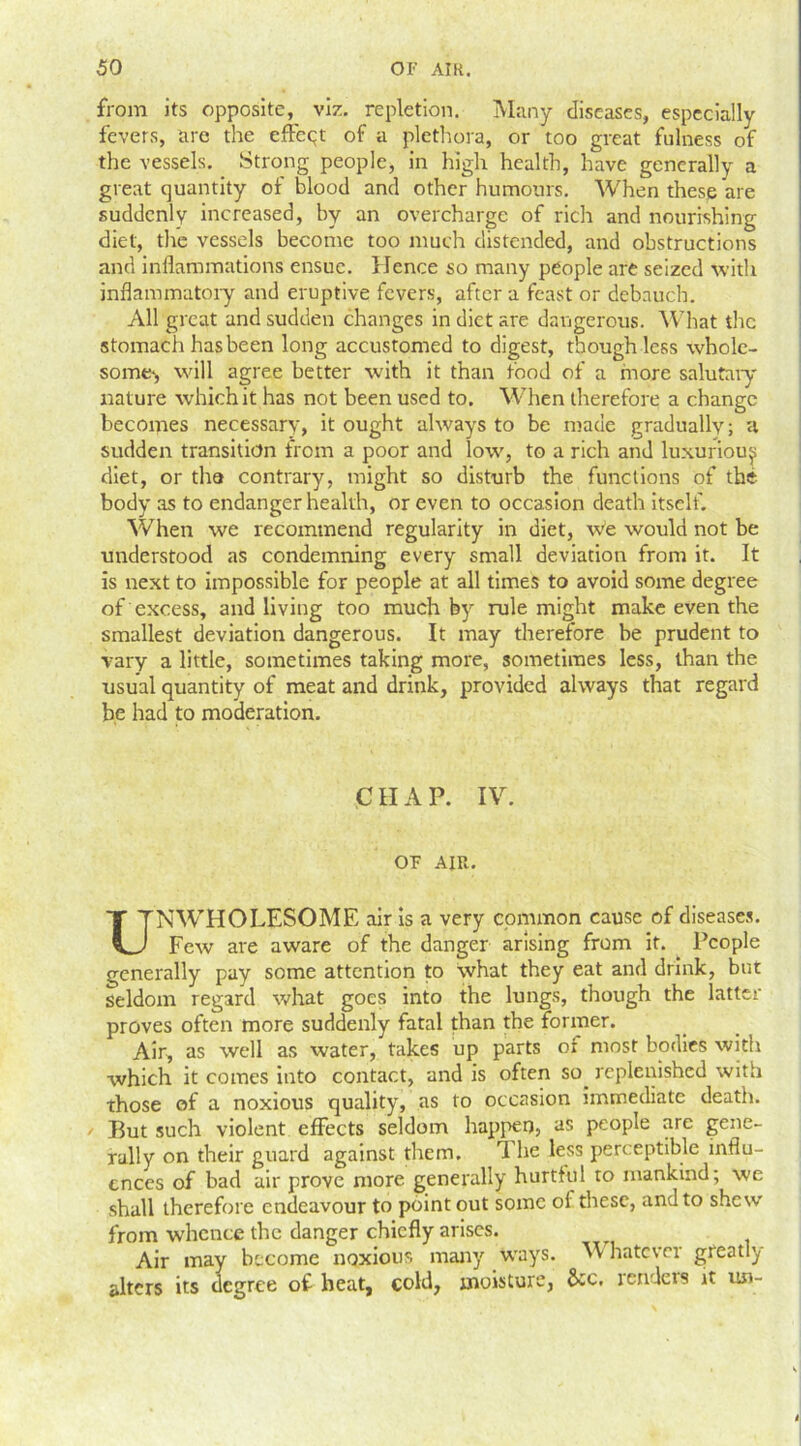 from its oppositeviz. repletion. Many diseases, especially fevers, are the effect of a plethora, or too great fulness of the vessels. Strong people, in high health, have generally a great quantity of blood and other humours. When these are suddenly increased, by an overcharge of rich and nourishing diet, the vessels become too much distended, and obstructions and inflammations ensue. Hence so many people are seized with inflammatory and eruptive fevers, after a feast or debauch. All great and sudden changes in diet are dangerous. What the stomach has been long accustomed to digest, though less whole- some*, will agree better with it than food of a more salutary nature which it has not been used to. When therefore a change becomes necessary, it ought always to be made gradually; a sudden transition from a poor and low, to a rich and luxurious diet, or tha contrary, might so disturb the functions of the body as to endanger health, or even to occasion death itself. When we recommend regularity in diet, We would not be understood as condemning every small deviation from it. It is next to impossible for people at all times to avoid some degree of excess, and living too much by rule might make even the smallest deviation dangerous. It may therefore be prudent to vary a little, sometimes taking more, sometimes less, than the usual quantity of meat and drink, provided always that regard be had to moderation. CHAP. IV. OF AIR. UNWTHOLESOME air is a very common cause of diseases. Few are aware of the danger arising from it. People generally pay some attention to what they eat and drink, but seldom regard what goes into the lungs, though the latter proves often more suddenly fatal than the former. Air, as well as water, takes up parts or most bodies with which it comes into contact, and is often so. replenished with those of a noxious quality, as to occasion immediate death. But such violent effects seldom happen, as people are gene- rally on their guard against them. rI he less perceptible influ- ences of bad air prove more generally hurtful to mankind; we shall therefore endeavour to point out some of these, and to shew from whence the danger chiefly arises. Air may become noxious many ways. V hatever greatly alters its degree of beat, cold, moisture, &c, renders it un-