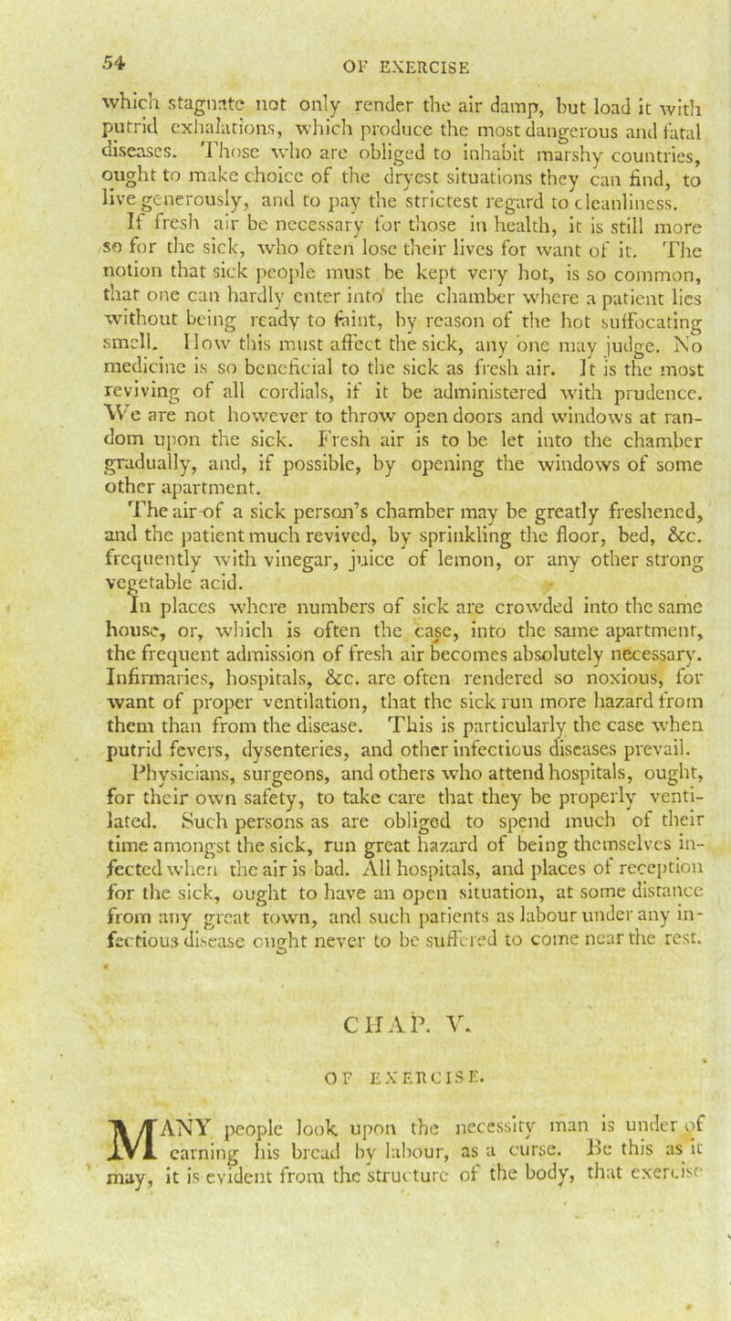 which stagnate not only render the air damp, but load it with putrid exhalations, which produce the most dangerous and fatal diseases. Those who are obliged to inhabit marshy countries, ought to make choice of the drvest situations they can find, to live generously, and to pay the strictest regard to cleanliness. It fresh air be necessary for those in health, it is still more so for the sick, who often lose their lives for want of it. The notion that sick people must be kept very hot, is so common, that one can hardly enter into the chamber where a patient lies without being ready to fiiint, by reason of the hot suffocating smell. IIow this must affect the sick, any one may judge. No medicine is so beneficial to the sick as fresh air. It is the most reviving of all cordials, if it be administered with prudence. YV e are not however to throw open doors and windows at ran- dom upon the sick. Fresh air is to be let into the chamber gradually, and, if possible, by opening the windows of some other apartment. The air-of a sick person’s chamber may be greatly freshened, and the patient much revived, by sprinkling the floor, bed, &c. frequently with vinegar, juice of lemon, or any other strong vegetable acid. In places where numbers of sick are crowded into the same house, or, which is often the case, into the same apartment, the frequent admission of fresh air becomes absolutely necessary. Infirmaries, hospitals, &c. are often rendered so noxious, for want of proper ventilation, that the sick run more hazard from them than from the disease. This is particularly the case when putrid fevers, dysenteries, and other infectious diseases prevail. Physicians, surgeons, and others who attend hospitals, ought, for their own safety, to take care that they be properly venti- lated. Such persons as are obliged to spend much of their time amongst the sick, run great hazard of being themselves in- fected when the air is bad. All hospitals, and places of reception for the sick, ought to have an open situation, at some distance from any great town, and such patients as labour under any in- fectious disease ought never to be suffered to come near the rest. CHAP. V. OF EXERCISE. MANY people look upon the necessity man is under of earning his bread by labour, as a curse. Be this as it may, it is evident from the structure ol the body, that exercise