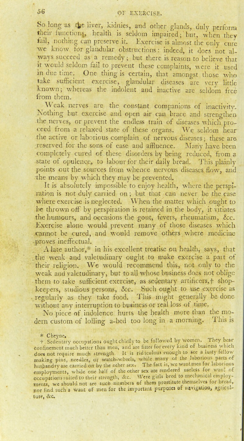 So long as ffce liver, kidnies, and other glands, duly perform their function^, health is seldom impaired; but, when they fail, nothing can preserve it. Exercise is almost the only cure we know for glandular obstructions: indeed, it does not al- ways succeed as a remedy; but there is reason to believe that if would seldom fail to prevent these complaints, were it used in due time. One thing is certain, that amongst those who take sufficient exercise, glandular diseases are very little known; whereas the indolent and inactive are seldom free from them. Weak nerves are the constant companions of inactivity. Nothing but exercise and open air can brace and strengthen the nerves, or prevent tire endless train of diseases which pro- ceed from a relaxed state of these organs. We seldom hear rhe active or laborious complain of nervous diseases; these are reserved for the sons of ease and affluence. Many have been completely cured of these disorders by being reduced, from a state of opulence, to labour for their daily bread. This plainly points out the sources from whence nervous diseases flow, and the means by which they may be prevented. It is absolutely impossible to enjoy health, where the perspi- ration is not duly carried on; but that can never be the case where exercise is neglected. When the matter which ought to be thrown off by perspiration is retained in the body, it vitiates the humours, and occasions the gout, fevers, rheumatism, &c. Exercise alone would prevent many of those diseases which cannot be cured, and would remove others where medicine • proves ineffectual. A late author,* in his excellent treatise on health, says, that the weak and valetudinary ought to make exercise a part of their religion. We would recommend this, not only to the weak and valetudinary, but to all whose business does not oblige them to take sufficient exercise, as sedentary artificers,f shop- keepers, studious persons, &c. Such ought to use exercise as regularly as they take food. This might generally be done without any interruption to business or real loss ot time. No piece of indolence hurts the health more than the mo- dern custom of lolling a-bed too long in a morning. 1 his is * Cheync. + Sedentary occupations ought chiefly to be followed by women. They Deal Confinement much better than men, and are fitter for every kind of business which docs not require much strength It is ridiculous enough to see a lusty fellow making pins, needles, or watch-wheels, while many of the laborious parts ot husbandry are carried on by the other sex. The fact is, wc want men foi laborious employments, while one hall ol the other sex are rendered useless for want of occupations suited to their strength, &c. Were girls bred to mechanical employ- menu, we should not see such numbers of them prostitute themselves lor bread, nor find such a want ot men for the important purposes of navigation, agricu.- ture, &c.