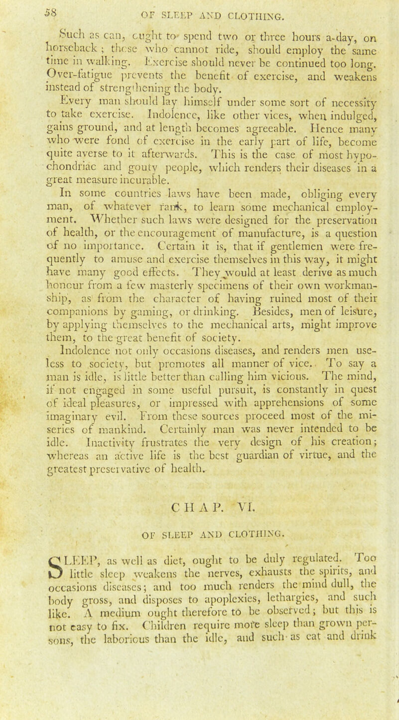 ■Such as can, ought to spend two or three hours a-day, on horseback ; these who cannot ride, should employ the same time in walking. Exercise should never be continued too long. Over-fatigue prevents the benefit of exercise, and weakens instead of strengthening the body. Every man should lay himself under sonic sort of necessity to take exercise. Indolence, like other vices, when indulged, gains ground, and at length becomes agreeable. Hence many who were fond of exercise in the early part of life, become quite averse to it afterwards. This is the case of most hypo- chondriac and gouty people, which renders their diseases in a great measure incurable. In some countries law's have been made, obliging every man, of whatever rank, to learn some mechanical employ- ment. Whether such laws were designed for the preservation of health, or the encouragement of manufacture, is a question of no importance. Certain it is, that if gentlemen were fre- quently to amuse and exercise themselves in this way, it might have many good effects. They .would at least derive as much honour from a few masterly specimens of their own workman- ship, as from the character of having ruined most of their companions by gaming, or drinking. Besides, men of leisure, by applying themselves to the mechanical arts, might improve them, to the great benefit of society. Indolence not only occasions diseases, and renders men use- less to society, but promotes all manner of vice. To say a man is idle, is little better than calling him vicious. The mind, if not engaged in some useful pursuit, is constantly in quest of ideal pleasures, or impressed with apprehensions of some imaginary evil. From these sources proceed most of the mi- series of mankind. Certainly man was never intended to be idle. Inactivity frustrates the very design of his creation; whereas an active life is the best guardian of virtue, and the greatest preservative of health. CHAP. VL OF SLEEP AND CLOTHING. SLEEP, as well as diet, ought to be duly regulated. Poo little sleep w'eakens the nerves, exhausts the spirits, and occasions diseases; and too much renders the mind dull, the body gross, anti disposes to apoplexies, lethargies, and such like. A medium ought therefore to be observed; but this is not easy to fix. Children require more sleep than grown per- sons, the laborious than the idle, and such-as cat and drink