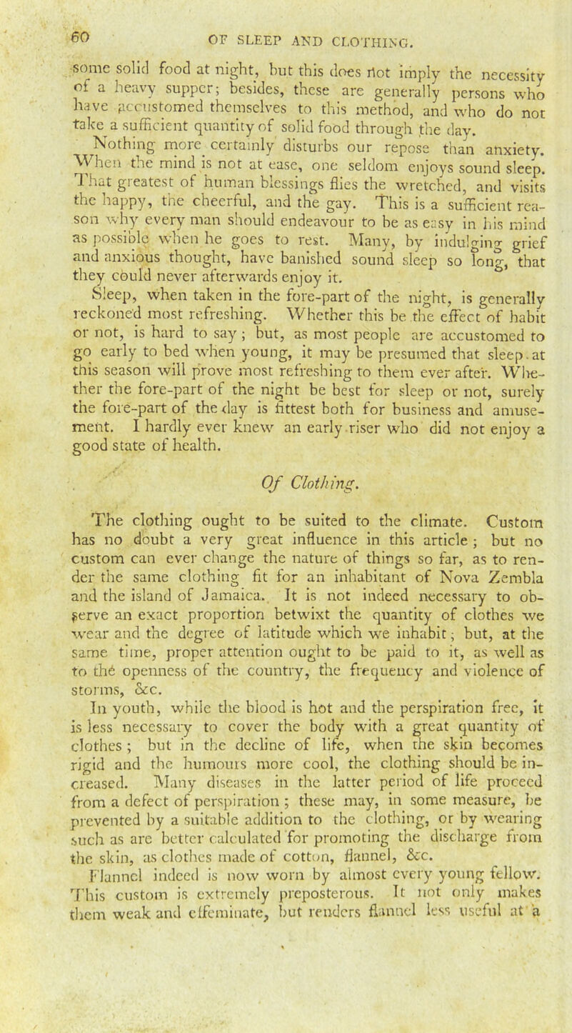 some solid food at night, but this does riot imply the necessity of a heavy supper; besides, these are generally persons who have accustomed themselves to this method, and who do not take a sufficient quantity of solid food through the day. Nothing more ceitamly disturbs our repose than anxiety. When toe mind is not at ease, one seldom enjoys sound sleep. That greatest of human blessings flies the wretched, and visits the happy, the cheerful, and the gay. This is a sufficient rea- son why every man should endeavour to be as easy in his mind as possible when he goes to rest. Many, by indulging grief and anxious thought, have banished sound sleep so tong, that they could never afterwards enjoy it. Sleep, when taken in the fore-part of the night, is generally reckoned most refreshing. Whether this be the effect of habit or not, is hard to say; but, as most people are accustomed to go early to bed when young, it may be presumed that sleep.at this season will prove most refreshing to them ever after. Whe- ther the fore-part of the night be best for sleep or not, surely the fore-part of the day is fittest both for business and amuse- ment. I hardly ever knew an early riser who did not enjoy a good state of health. Of Clothing. The clothing ought to be suited to the climate. Custom has no doubt a very great influence in this article ; but no custom can ever change the nature of things so far, as to ren- der the same clothing fit for an inhabitant of Nova Zambia and the island of Jamaica. It is not indeed necessary to ob- serve an exact proportion betwixt the quantity of clothes we wear and the degree of latitude which wre inhabit; but, at the same time, proper attention ought to be paid to it, as well as to thb openness of the country, the frequency and violence of storms, &c. In youth, while die blood is hot and the perspiration free, it is less necessary to cover the body with a great quantity of clothes ; but in the decline of life, when the skin becomes rigid and the humours more cool, the clothing should be in- creased. Many diseases in the latter period of life proceed from a defect of perspiration ; these may, in some measure, lie prevented by a suitable addition to the clothing, or by wearing such as are better calculated for promoting the discharge from the skin, as clothes made of cotton, flannel, See. Flannel indeed is now worn by almost every young fellow. This custom is extremely preposterous. It not only makes them weak and effeminate, but renders flannel less useful at a