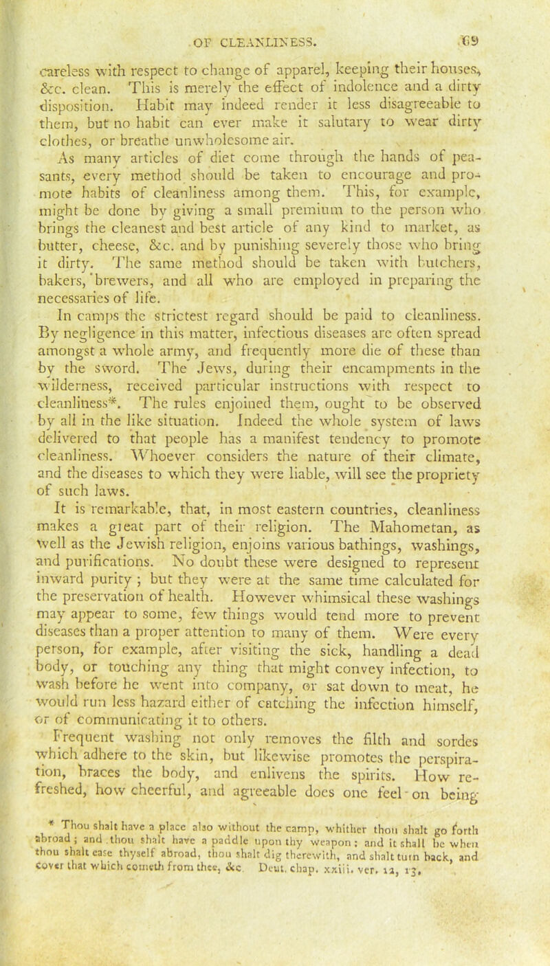 careless with respect to change of apparel, keeping their houses* &c. clean. This is merely the effect of indolence and a dirty disposition. Habit may indeed render it less disagreeable to them, but no habit can ever make it salutary to wear dirty clothes, or breathe unwholesome air. As many articles of diet come through the hands of pea- sants, every method should be taken to encourage and pro- mote habits of cleanliness among them. This, for example, might be done by giving a small premium to the person who brings the cleanest and best article of any kind to market, as butter, cheese, &c. and by punishing severely those who bring it dirty. The same method should be taken with butchers, bakers,'brewers, and all who are employed in preparing the necessaries of life. In camps the strictest regard should be paid to cleanliness. By negligence in this matter, infectious diseases arc often spread amongst a whole army, and frequently more die of these than by the sword. The Jews, during their encampments in the wilderness, received particular instructions with respect to cleanliness*. The rules enjoined them, ought to be observed by all in the like situation. Indeed the whole system of laws delivered to that people has a manifest tendency to promote cleanliness. Whoever considers the nature of their climate, and the diseases to which they were liable, will see the propriety of such laws. It is remarkable, that, in most eastern countries, cleanliness makes a gieat part of their religion. The Mahometan, as well as the Jewish religion, enjoins various bathings, washings, and purifications. No doubt these were designed to represent inward purity ; but they were at the same time calculated for the preservation of health. However whimsical these washings may appear to some, few things would tend more to prevent diseases than a proper attention to many of them. Were every person, for example, after visiting the sick, handling a dead body, or touching any thing that might convey infection, to wash before he went into company, or sat down to meat, he would run less hazard either of catching the infection himself, or of communicating it to others. Frequent washing not only removes the filth and sordes which adhere to the skin, but likewise promotes the perspira- tion, braces the body, and enlivens the spirits. How re- freshed, how cheerful, and agreeable does one feel on being * Thou shalt have a place also without the camp, whither thou shall go forth abroad; and.thou slink have a paddle upon thy weapon; and it shall be when thou shalt case thyself abroad, thou shalt dig therewith, and shalt turn back, and cover that which cometh from thee, &c Deut. chap, xr.iii. ver. ta, 13.