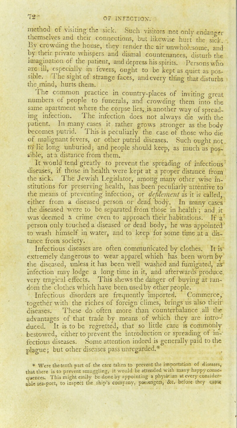 method of visiting the sick. _ Such visitors not only endanger themselves and then connections, but likewise hurt the sick By crowding the house, they render the air unwholesome, and by their private whispers and dismal countenances, disturb the imagination of the patient, and depress his spirits. Persons who aie ill, especially in feveis, ought to be kept as quiet as pos- sible. . I he sight of strange faces, and every thing that disturbs the_mind, hurts them. Fhe common practice in country-places of inviting oreat numbers ot people to funerals, and crowding them into the same apartment where the corpse lies, .is another way of spread- ing infection. The infection does not always die with the patient. In many cases it rather grows stronger as the body becomes putrid. This is peculiarly the case of those who die of malignant fevers, or other putrid diseases. Such ought not to' lie long unburied; and people should keep, as much as pos- sible, at a distance from them. It would tend greatly to prevent the spreading of infectious diseases, if those in health were kept at a proper distance from the sick. The Jewish Legislator, among many other wise in- stitutions for preserving health, has been peculiarly attentive to the means of preventing infection, or defilement as it is called, either from a diseased person or dead body. In many cases the diseased were to be separated from those in health ; and it was deemed a crime even to approach their habitations. If a person only touched a diseased or dead body, he was appointed' to wash himself in water, and to keep for some time at a dis- tance from society. Infectious diseases are often communicated by clothes. It is' extremely dangerous to wear apparel which has been worn by the diseased, unless it has been well washed and fumigated, as: infection may lodge a long time in it, and afterwards produce very tragical effects. This shews the danger of buying at ran- dom the clothes which have been used by other people. Infectious disorders are frequently imported. Commerce, together with the riches of foreign climes, brings us also their diseases. These do often more than counterbalance all the advantages of that trade by means of which they are intro- duced. It is to be regretted, that so little care is commonly bestowed, either to prevent the introduction or spreading of in- fectious diseases. Some attention indeed is generally paid to the plague; but other diseases pass unregarded.* * Were the tenth part of the care taken to prevent the importation of diseases, that there is to prevent smuggling, it would be attended with many happy conse- quences. This might easily be done by appointing a physician at every consider- able sea-port, to inspect the ship’s company, passengers, &c, before they earns