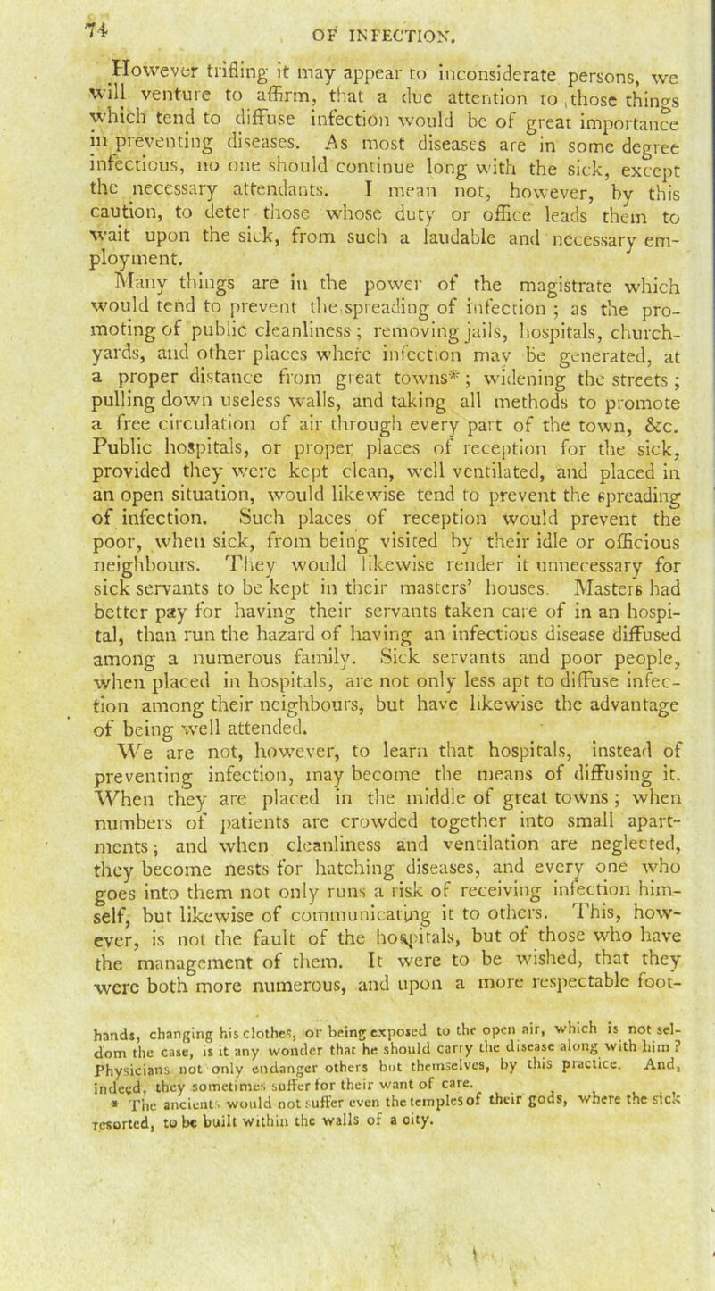 However trifling it may appear to inconsiderate persons, we will venture to affirm, that a due attention to .those things which tend to diffuse infection would be of great importance in preventing diseases. As most diseases are in some degree infectious, no one should continue long with the sick, except the necessary attendants. I mean not, however, by this caution, to deter those whose duty or office leads them to wait upon the sick, from such a laudable and necessary em- ployment. Many things are in the power of the magistrate which would tend to prevent the spreading of infection ; as the pro- moting of public cleanliness; removing jails, hospitals, church- yards, and other places where infection mav be generated, at a proper distance from great towns*; widening the streets ; pulling down useless walls, and taking all methods to promote a free circulation of air through every part of the town, &c. Public hospitals, or proper places of reception for the sick, provided they were kept clean, well ventilated, and placed in an open situation, would likewise tend to prevent the spreading of infection. Such places of reception would prevent the poor, when sick, from being visited by their idle or officious neighbours. They would likewise render it unnecessary for sick servants to be kept in their masters’ houses. Masters had better pay for having their servants taken care of in an hospi- tal, than run the hazard of having an infectious disease diffused among a numerous family. Sick servants and poor people, when placed in hospitals, are not only less apt to diffuse infec- tion among their neighbours, but have likewise the advantage of being well attended. We are not, however, to learn that hospitals, instead of preventing infection, may become the means of diffusing it. When they are placed in the middle of great towns ; when numbers of patients are crowded together into small apart- ments ; and when cleanliness and ventilation are neglected, they become nests for hatching diseases, and every one who goes into them not only runs a risk of receiving infection him- self, but likewise of communicating it to others. This, how- ever, is not the fault of the hospitals, but of those who have the management of them. It were to be wished, that they were both more numerous, and upon a more respectable toot- hands, changing his clothes, of being exposed to the open air, which is not sel- dom the case, is it any wonder that he should carry the disease along with him ? Physicians not only endanger others but themselves, by this practice. And, indeed, they sometimes suffer for their want of care. * The ancient • would not suffer even the temples of their gods, where the sic.s resorted, to be built within the walls of a city.