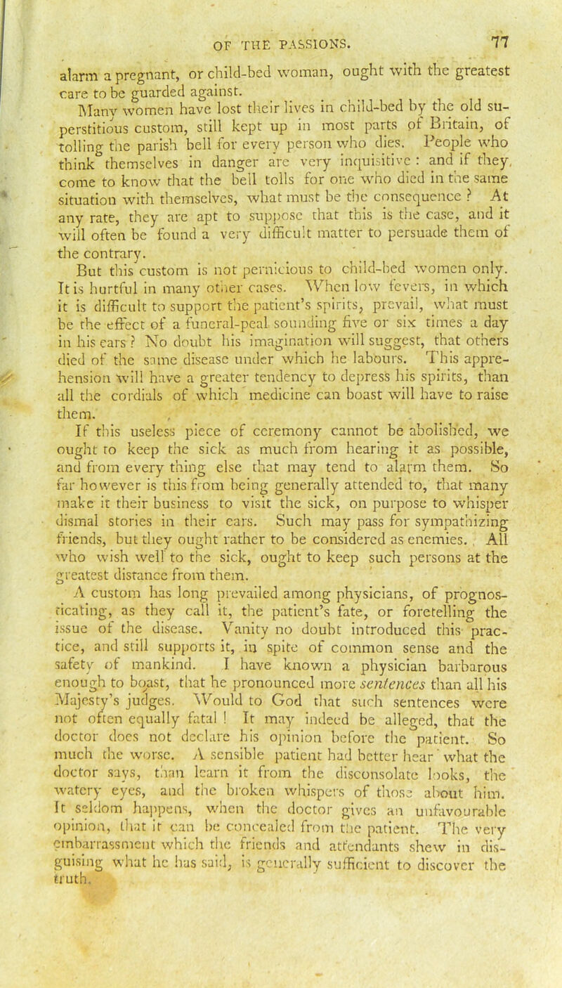 alarm a pregnant, or child-bed woman, ought with the greatest care to be guarded against. Manv women have lost their lives in child-bed by the old su- perstitious custom, still kept up in most parts of Britain, of tolling the parish bell for every person who dies. People who think*5themselves in danger arc very inquisitive: and if they, come to know that the bell tolls for one who died in toe same situation with themselves, what must be the consequence ? At any rate, they are apt to suppose that this is the case, and it will often be found a very difficult matter to persuade them of the contrary. But thiscustom is not pernicious to child-bed women only. It is hurtful in many other cases. When low fevers, in which it is difficult to support the patient’s spirits, prevail, what must be the effect of a funeral-peal sounding five or six times a day in his ears ? No doubt his imagination will suggest, that others died of the same disease under which he labours. This appre- hension will have a greater tendency to depress his spirits, than all the cordials of which medicine can boast will have to raise them. If this useless piece of ceremony cannot be abolished, we ought to keep the sick as much from hearing it as possible, and from every thing else that may tend to alarm them. So far however is this from being generally attended to, that many make it their business to visit the sick, on purpose to whisper dismal stories in their cars. Such may pass for sympathizing friends, but they ought rather to be considered as enemies. All who wish well to the sick, ought to keep such persons at the greatest distance from them. A custom has long prevailed among physicians, of prognos- ticating, as they call it, the patient’s fate, or foretelling the issue of the disease. Vanity no doubt introduced this prac- tice, and still supports it, in spite of common sense and the safety of mankind. I have known a physician barbarous enough to boast, that he pronounced more sentences than all his Majesty’s judges. Would to God that such sentences were not often equally fatal ! It may indeed be alleged, that the doctor does not declare his opinion before the patient. So much the worse. A sensible patient bad better hear ’ what the doctor says, than learn it from the disconsolate looks, the watery eyes, and the broken whispers of those about him. It seldom happens, when the doctor gives an unfavourable opinion, that it can be concealed from the patient. The very embarrassment which the friends and attendants shew in dis- guising what he has said, is generally sufficient to discover the. truth.