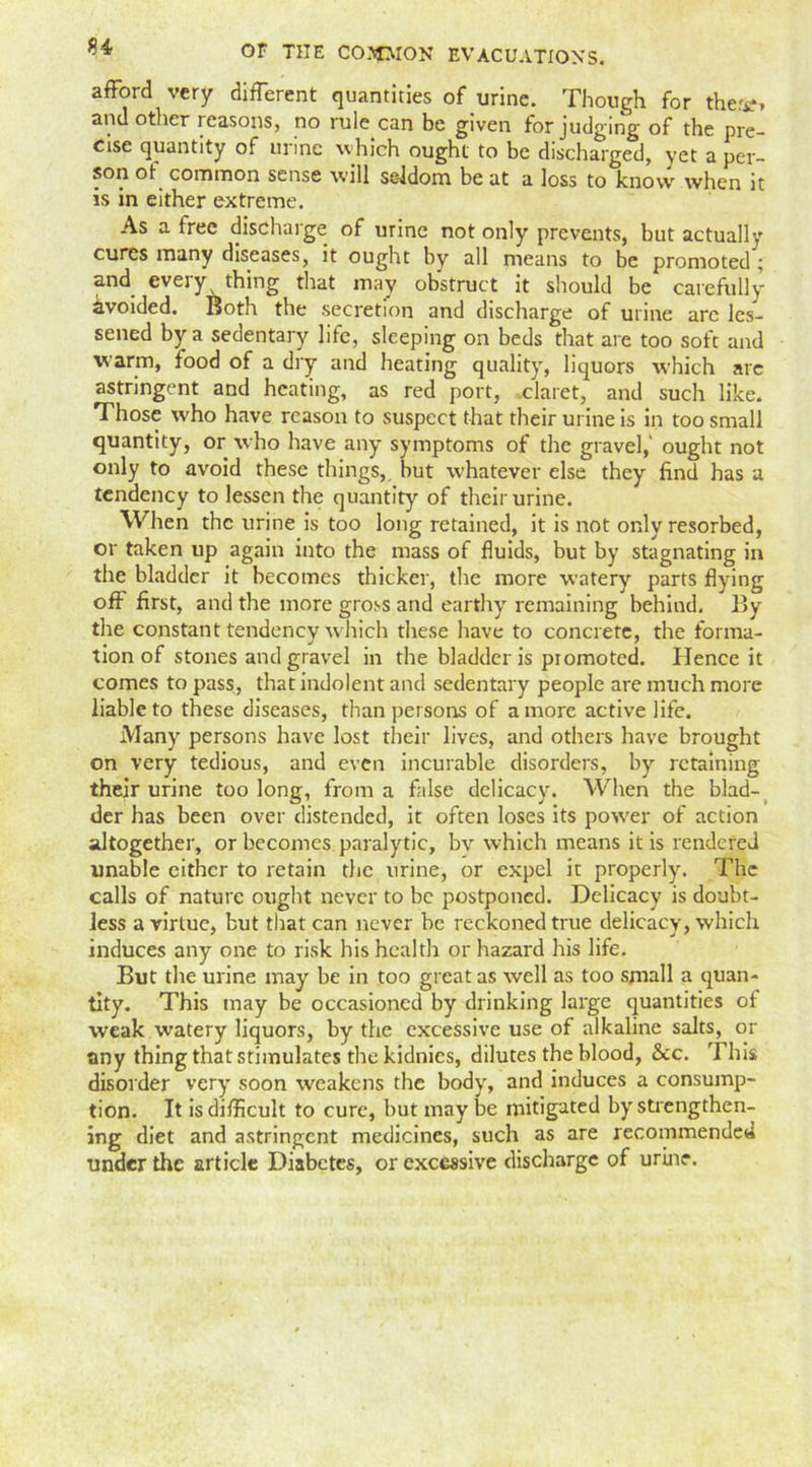 afford very different quantities of urine. Though for the**, and other reasons, no rule can be given forjudging of the pre- cise quantity of urine which ought to be discharged, yet a per- son of common sense will seldom be at a loss to know when it is in either extreme. As a free discharge of urine not only prevents, but actually cures many diseases, it ought by all means to be promoted ; and everyx thing that may obstruct it should be careful]y ^voided. Both the secretion and discharge of urine arc les- sened by a sedentary life, sleeping on beds that are too soft and warm, food of a dry and heating quality, liquors which are astringent and heating, as red port, claret, and such like. Those who have reason to suspect that their urine is in too small quantity, or who have any symptoms of the gravel,' ought not only to avoid these things, but whatever else they find has a tendency to lessen the quantity of their urine. When the urine is too long retained, it is not only resorbed, or taken up again into the mass of fluids, but by stagnating in the bladder it becomes thicker, the more watery parts flying off first, and the more gross and earthy remaining behind. By the constant tendency which these have to concrete, the forma- tion of stones and gravel in the bladder is promoted. Hence it comes to pass, that indolent and sedentary people are much more liable to these diseases, than persons of a more active life. Many persons have lost their lives, and others have brought on very tedious, and even incurable disorders, by retaining their urine too long, from a false delicacy. When the blad- der has been over distended, it often loses its power of action altogether, or becomes paralytic, by which means it is rendered unable either to retain the urine, or expel it properly. The calls of nature ought never to be postponed. Delicacy is doubt- less a virtue, but that can never be reckoned true delicacy, which induces any one to risk his health or hazard his life. But the urine may be in too great as well as too small a quan- tity. This may be occasioned by drinking large quantities of weak watery liquors, by the excessive use of alkaline salts, or any thing that stimulates the kidnics, dilutes the blood, See. This disorder very soon weakens the body, and induces a consump- tion. It is difficult to cure, but may be mitigated by strengthen- ing diet and astringent medicines, such as are recommended under the article Diabetes, or excessive discharge of urine.