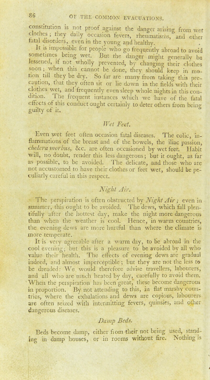 constitution is not proof against the danger arising from wet clothes ; they daily occasion fevers, rheumatisms, and other ratal disorders, even in the young and healthy. It is impossible for people who go frequently abroad to avoid sometimes being wet. But the danger might generally be lessened, it not wholly prevented, by changing their clothes soon; when this cannot be done, they should keep in mo- tion till they be diy. .So far arc many from taking this pre- caution, tnat they often sit or lie down in the fields with their clothes wet, and frequently even sleep whole nights in this con- dition. The frequent instances which we have of the fatal effects of this conduct ought certainly to deter others from bcinf guilty of it. & IVel Feet. Even wet feet otten occasion fatal diseases. The colic, in- flammations ot the breast and of the bowels, the iliac passion, cholera morbus, Sec. are often occasioned by wet feet. Habit will, no doubt, render this less dangerous; but it ought, as far as possible, to be avoided. The delicate, and those who are not accustomed to have their clothes or feet wet, should be pe- culiarly careful in this respect. Night Air. The perspiration is often obstructed by Night Air ; even in summer, this ought to be avoided. The dews, which fall plen- tifully after the hottest day, make the night more dangerous than when the weather is cool. Hence, in warm countries, the evening dews are more hurtful than where the climate is more temperate. It is very agreeable after a warm day, to be abroad in the cool evening; but this is a pleasure to be avoided by all who value their health. The effects of evening dews are gradual indeed, and almost imperceptible; but they are not the less to be dreaded: We would therefore advise travellers, labourers, and all who are much heated by day, carefully to avoid them. When the perspiration has been great* these become dangerous in proportion. By not attending to this, in flat marshy coun- tries, where the exhalations and dews are copious, labourers are often seized with intermitting fevers, quinsies, and other dangerous diseases. Damp Beds. Beds become damp, either fiom their not being used, stand- ing in damp houses, or in rooms without fire. Nothing is