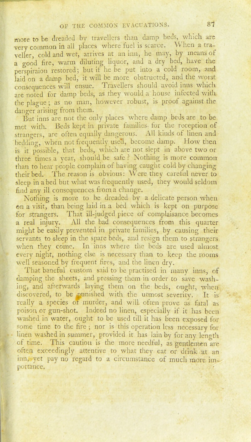 more to be dreaded by travellers than damp beds, which are very common in all places where fuel is scarce. W hen a tra- veller, cold and wet, arrives at an inn, he may, by means of a good fire, warm diluting liquor, and a dry bed, have the perspiraion restored; but if he be put into a cold room, and laid on a damp bed, it will be more obstructed, and the worst consequences will ensue. Travellers should avoid inns which are noted for damp beds, as they would a house infected with the plague; as no man, however robust, is proof against the danger arising from them. But inns are not the only places where damp beds are to be met with. Beds kept in private families- for the reception of strangers, arc often equally dangerous. All kinds of linen and bedding, when not frequently usetl, become damp. How then is it possible, that beds, which are not slept in above two or three times a year, should be safe ? Nothing is more common than to hear people complain of having caught cold by changing their bed. The reason is obvious: Were they careful never to sleep in abed but what was frequently used, they would seldom find any ill consequences from a change. Nothing is more to be dreaded by a delicate person when on a visit, than being laid in a bed which is kept on purpose for strangers. That ill-judged piece of complaisance becomes a real injury. All the bad consequences from this quarter might be easily prevented in private families, by causing their servants to sleep in the spare beds, and resign them to strangers when they come. In inns where the beds are used almost every night, nothing else is necessary than to keep the rooms well seasoned by frequent fires, and the linen dry. That baneful custom said to be practised in many inns, of damping the sheets, and pressing them in order to save wash- ing, and afterwards laying them on the beds, ought, when discovered, to be j^unished with the utmost severity. It is really a species ot murder, and wilL often prove as fatal as poison or gun-shot. Indeed no linen, especially if it has been washed in water, ought to be used till it has been exposed for some time to the fire ; nor is this operation less necessary for linen washed in summer, provided it has lain by for any length of time. This caution is the more needful, as gentlemen are often exceedingly attentive to what they cat or drink at an inn, ,yet pay no regard to a circumstance of much more im- portance.